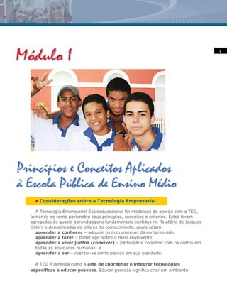7




  n   Considerações sobre a Tecnologia Empresarial

  A Tecnologia Empresarial Socioeducacional foi modelada de acordo com a TEO,
tomando-se como parâmetro seus princípios, conceitos e critérios. Estes foram
agregados às quatro aprendizagens fundamentais contidas no Relatório de Jacques
Delors e denominadas de pilares do conhecimento, quais sejam:
  aprender a conhecer – adquirir os instrumentos da compreensão;
  aprender a fazer – poder agir sobre o meio envolvente;
  aprender a viver juntos (conviver) – participar e cooperar com os outros em
  todas as atividades humanas; e
  aprender a ser – realizar-se como pessoa em sua plenitude.

  A TEO é definida como a arte de coordenar e integrar tecnologias
específicas e educar pessoas. Educar pessoas significa criar um ambiente
 