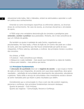 8   educacional onde todos, líder e liderados, sintam-se estimulados a aprender e a pôr
    em prática seus conhecimentos.

      Entenda-se como tecnologias específicas os diferentes saberes, as diversas
    áreas do conhecimento. No caso da escola, as diversas disciplinas e atividades
    de apoio.

      A TESE exige uma verdadeira desconstrução de conceitos e paradigmas para
    entender, aceitar e praticar seus postulados. Portanto, ela é mais consciência do
    que um método de gestão.

       Ela também se ajusta à realidade de cada Centro, respeitando suas
    peculiaridades. Por essa razão, o Plano de Ação de um Centro não pode ser a cópia
    de outro, pois isso significaria que não houve compreensão por parte de seus
    integrantes. O Plano valoriza, sobretudo, a vivência dos princípios morais e a prática
    dos conceitos.

      Em síntese, a TESE:
      • É postura - mais consciência que método;
      • Adequa-se a cada realidade - mais ajuste que transplante ou cópia de modelo;
      • Educa pelo trabalho - mais prática que teoria.

       1.1 Princípios Fundamentais
       A educação de qualidade deve ser o negócio da escola - o que ocupa a mente
    de cada um dos seus integrantes, de acordo com suas áreas específicas; deve gerar
    resultados – satisfação da comunidade pelo desempenho dos educandos, educadores
    e gestores. Todos estão a serviço da comunidade e dos investidores sociais e devem
    se sentir realizados pelo que fazem e pelos resultados que obtêm.

      Considerando que a comunicação é o foco e sem ela não existem negócios,
    parcerias e confiança, dois princípios fundamentais merecem destaque:
      Quanto às pessoas – Ciclo Virtuoso.
      Quanto aos negócios – Comunicação, Parceria e Confiança.
 