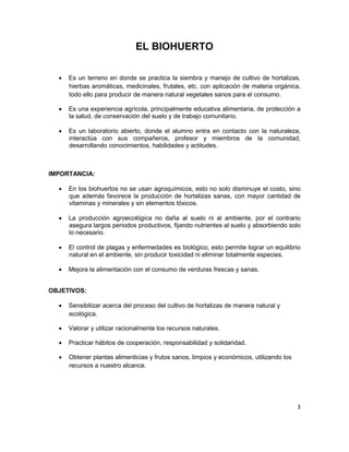 3
EL BIOHUERTO
• Es un terreno en donde se practica la siembra y manejo de cultivo de hortalizas,
hierbas aromáticas, medicinales, frutales, etc. con aplicación de materia orgánica,
todo ello para producir de manera natural vegetales sanos para el consumo.
• Es una experiencia agrícola, principalmente educativa alimentaria, de protección a
la salud, de conservación del suelo y de trabajo comunitario.
• Es un laboratorio abierto, donde el alumno entra en contacto con la naturaleza,
interactúa con sus compañeros, profesor y miembros de la comunidad,
desarrollando conocimientos, habilidades y actitudes.
IMPORTANCIA:
• En los biohuertos no se usan agroquímicos, esto no solo disminuye el costo, sino
que además favorece la producción de hortalizas sanas, con mayor cantidad de
vitaminas y minerales y sin elementos tóxicos.
• La producción agroecológica no daña al suelo ni al ambiente, por el contrario
asegura largos periodos productivos, fijando nutrientes al suelo y absorbiendo solo
lo necesario.
• El control de plagas y enfermedades es biológico, esto permite lograr un equilibrio
natural en el ambiente, sin producir toxicidad ni eliminar totalmente especies.
• Mejora la alimentación con el consumo de verduras frescas y sanas.
OBJETIVOS:
• Sensibilizar acerca del proceso del cultivo de hortalizas de manera natural y
ecológica.
• Valorar y utilizar racionalmente los recursos naturales.
• Practicar hábitos de cooperación, responsabilidad y solidaridad.
• Obtener plantas alimenticias y frutos sanos, limpios y económicos, utilizando los
recursos a nuestro alcance.
 