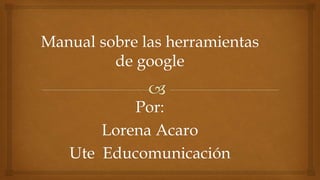 Manual sobre las herramientas
de google
Por:
Lorena Acaro
Ute Educomunicación
 
