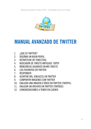 Manual avanzado de Twitter (2014 – Guadalinfo Cenes de la Vega)

MANUAL AVANZADO DE TWITTER
1.
2.
3.
4.
5.
6.
7.
8.
9.
10.
11.
12.

¿QUE ES TWITTER?
DISEÑAR UN BUEN PERFIL
RETWITTEAR (RT DIRECTOS)
BUSCADOR DE TWEETS ANTIGUOS: TOPSY
MENCIÓN DE USUARIOS EN MIS TWEETS
LOS FAVORITOS EN TWITTER
RESPONDER
ACORTAR URL (ENLACES) EN TWITTER
COMPARTIR IMAGENES CON TWITTER
ENLAZAR UNA IMAGEN O VÍDEO EN TWITTER (TWITPIC)
ENLAZAR UN ARCHIVO EN TWITTER (TWITDOC)
CONSIDERACIONES A TENER EN CUENTA

1

 