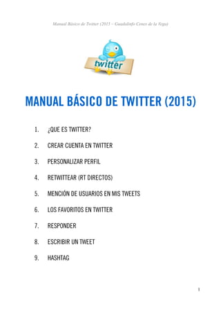 Manual Básico de Twitter (2015 – Guadalinfo Cenes de la Vega)
MANUAL BÁSICO DE TWITTER (2015)
1. ¿QUE ES TWITTER?
2. CREAR CUENTA EN TWITTER
3. PERSONALIZAR PERFIL
4. RETWITTEAR (RT DIRECTOS)
5. MENCIÓN DE USUARIOS EN MIS TWEETS
6. LOS FAVORITOS EN TWITTER
7. RESPONDER
8. ESCRIBIR UN TWEET
9. HASHTAG
1
 