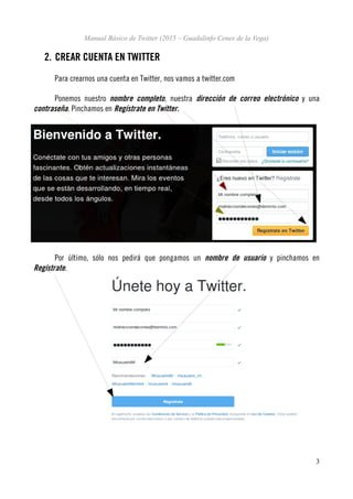 Manual Básico de Twitter (2015 – Guadalinfo Cenes de la Vega)
2. CREAR CUENTA EN TWITTER
Para crearnos una cuenta en Twitter, nos vamos a twitter.com
Ponemos nuestro nombre completo, nuestra dirección de correo electrónico y una
contraseña. Pinchamos en Regístrate en Twitter.
Por último, sólo nos pedirá que pongamos un nombre de usuario y pinchamos en
Regístrate.
3
 
