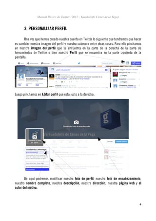 Manual Básico de Twitter (2015 – Guadalinfo Cenes de la Vega)
3. PERSONALIZAR PERFIL
Una vez que hemos creado nuestra cuenta en Twitter lo siguiente que tendremos que hacer
es cambiar nuestra imagen del perfil y nuestra cabecera entre otras cosas. Para ello pinchamos
en nuestra imagen del perfil que se encuentra en la parte de la derecha de la barra de
herramientas de Twitter o bien nuestro Perfil que se encuentra en la parte izquierda de la
pantalla.
Luego pinchamos en Editar perfil que está justo a la derecha.
De aquí podremos modificar nuestra foto de perfil, nuestra foto de encabezamiento,
nuestro nombre completo, nuestra descripción, nuestra dirección, nuestra página web y el
color del motivo.
4
 