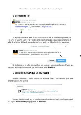 Manual Básico de Twitter (2015 – Guadalinfo Cenes de la Vega)
4. RETWITTEAR (RT)
Es la publicación de un Tweet de otro usuario que twitteó con anterioridad y que decides
compartir en tu perfil. Los RT (ReTweets) directos los enviamos cuando pulsas directamente el
botón de retwittear del tweet. Aparece tal cual en tu perfil y en el timeline de tus seguidores.
Si pinchamos en el botón de retwittear nos aparecerá una ventanita con el Tweet que
queremos twittear y sólo tendremos que pinchar en el botón Retwittear.
5. MENCIÓN DE USUARIOS EN MIS TWEETS
Podemos mencionar a otros usuarios en nuestros tweets. Sólo tenemos que poner
@nombreusuario. Por ejemplo:
Para ver si algún usuario nos ha mencionado en alguno de sus tweets, solo tenemos que ir
a la página Notificaciones y luego pinchar en Menciones.
5
 