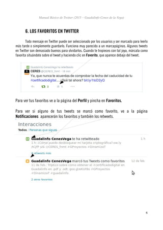 Manual Básico de Twitter (2015 – Guadalinfo Cenes de la Vega)
6. LOS FAVORITOS EN TWITTER
Todo mensaje en Twitter puede ser seleccionado por los usuarios y ser marcado para leerlo
más tarde o simplemente guardarlo. Funciona muy parecido a un marcapáginas. Algunos tweets
en Twitter son demasiado buenos para olvidarlos. Cuando te tropieces con tal joya, márcala como
favorita situándote sobre el tweet y haciendo clic en Favorito, que aparece debajo del tweet.
Para ver tus favoritos ve a la página del Perfil y pincha en Favoritos.
Para ver si alguno de tus tweets se marcó como favorito, ve a la página
Notificaciones aparecerán los favoritos y también los retweets.
6
 
