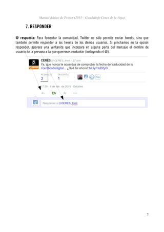 Manual Básico de Twitter (2015 – Guadalinfo Cenes de la Vega)
7. RESPONDER
@ respuesta: Para fomentar la comunidad, Twitter no sólo permite enviar tweets, sino que
también permite responder a los tweets de los demás usuarios. Si pinchamos en la opción
responder, aparece una ventanita que incorpora en alguna parte del mensaje el nombre de
usuario de la persona a la que queremos contactar (incluyendo el @).
7
 