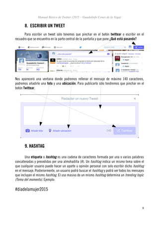 Manual Básico de Twitter (2015 – Guadalinfo Cenes de la Vega)
8. ESCRIBIR UN TWEET
Para escribir un tweet sólo tenemos que pinchar en el botón twittear o escribir en el
recuadro que se encuentra en la parte central de la pantalla y que pone ¿Qué está pasando?
Nos aparecerá una ventana donde podremos rellenar el mensaje de máximo 140 caracteres,
podremos añadirle una foto y una ubicación. Para publicarlo sólo tendremos que pinchar en el
botón Twittear.
9. HASHTAG
Una etiqueta o hashtag es una cadena de caracteres formada por una o varias palabras
concatenadas y precedidas por una almohadilla (#). Un hashtag indica un mismo tema sobre el
que cualquier usuario puede hacer un aporte u opinión personal con solo escribir dicho hashtag
en el mensaje. Posteriormente, un usuario podrá buscar el hashtag y podrá ver todos los mensajes
que incluyan el mismo hashtag. El uso masivo de un mismo hashtag determina un trending topic
(Tema del momento). Ejemplo:
#diadelamujer2015
8
 
