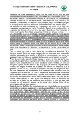 TÉCNICO SUPERIOR EN HIGIENE Y SEGURIDAD EN EL TRABAJO
                           Sociología


problema de orden psicológico como uno de orden social. Son los que
subrayan la prevalencia del rumor en situaciones de crisis como el pánico, las
epidemias, guerras, los desastres naturales y los tumultos. La circulación de
rumores es siempre un problema social y psicológico de gran magnitud. En
especial modo lo es en momentos críticos. Cuando quiera que haya tensión en
el ambiente social, se torna realmente virulenta la difusión de noticias falsas".
La sociedad no deja preguntas sin respuestas, así como no le interesan
respuestas a preguntas que no ha formulado. Cuando la pregunta existe y la
respuesta es diferida, el rumor toma su lugar. Cuando no hay incógnitas el
rumor no prospera. Debe haber un sustrato mínimo que lo haga posible.
En este sentido, según la socióloga y escritora Beatriz Sarlo "el rumor es una
verdad ficcional y una ficción verdadera". Es verdad ficcional porque se trata de
una hipótesis más que de hechos establecidos, ya que cuando los hechos se
han establecido, el rumor se convierte en noticia. Es ficción verdadera porque,
independientemente de su verdad, debe ajustarse a algunas reglas: si el rumor
quiere correr y proliferar, tiene que tener por lo menos algún rastro de
verosimilitud. Algo completamente fantasioso difícilmente pueda convertirse en
rumor y se desvanece mucho antes de comenzar su circuito de reproducción
oral.
Esto no quiere decir que el rumor deba ser completamente verosímil. "Si lo
fuera no tendría forma de rumor, porque siempre incorpora algo exagerado,
inaudito, necesariamente oculto y difícilmente comprobable. Así como no
cualquier relato es mítico, no cualquier dicho puede convertirse en un rumor".
Ahora bien, si estas características citadas se unen a la idea de las "teorías
conspirativas", podríamos llegar prontamente a los rumores sobre la muerte de
Yabrán. "Una celebridad muere en un accidente automovilístico; un avión de
pasajeros explota minutos después del despegue; un miembro del gobierno se
suicida; las drogas inundan las ciudades del interior; se descubre que el
gobierno (en los EE.UU.) conduce un programa de canje de drogas que a su
vez son canjeadas por armamentos que pretenden ser utilizados para ser
canjeados por rehenes en un Estado beligerante; enfermedades fatales que
hacen estragos en una comunidad y luego en otras; líderes políticos, religiosos
y culturales son asesinados; sectas que cometen asesinatos y suicidios; se ven
objetos misteriosos en el cielo; se informa sobre la existencia de elementos
extraños en el lugar de un accidente automovilístico y toda un área está
cercada por el gobierno, aunque se lo niega" dice Michael Ritter al ser
entrevistado sobre el caso Yabrán.
Según la opinión de Ritter "las conspiraciones son interpretadas como complots
encubiertos a cargo de grupos con un objetivo específico en mente. El objetivo
puede ser legal o ilegal, pero el término implica acciones que por naturaleza
son subversivas. Esta connotación también se aplica a las teorías
conspirativas, que en parte, son relatos explicativos. Representan los traumas
públicos recurrentes que parecen obsesionar a las sociedades. Por otro lado,
los individuos que se atreven a sugerir que las acciones clandestinas de elites
poderosas han ejercido influencia sobre hechos políticos o históricos, a




                                        100
 