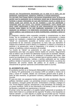 TÉCNICO SUPERIOR EN HIGIENE Y SEGURIDAD EN EL TRABAJO
                             Sociología


menudo son frecuentemente descartados por no estar en lo cierto, por ser
fantasiosos, supersticiosos, obsesivos, histéricos, e incluso paranoicos".
Por otro lado, Karl Popper definió a las teorías conspirativas como "la forma de
percibir que la explicación de un fenómeno social sea el descubrimiento de
hombres o grupos interesados en que este fenómeno ocurra (a veces es un
interés oculto que primero ha de ser revelado) y que han planificado y
conspirado para que ocurra. Los rumores conspirativos -como resulta casi
obvio- están relacionados a hechos de gran trascendencia cuyo desenlace
muchas veces trágico no ha sido totalmente esclarecido o de serlo, su
resolución es ambigua o no total-mente convincente para gran parte de la
opinión pública y que produce por lo tanto incertidumbre, ansiedad y temor en
ella".
El imaginario colectivo sobre supuestos complots y conspiraciones no tiene
límites. Se ha constituido en un modo hiper-real de comunicación e intento
popular por readaptar y redeterminar significados, transformando información
"oficial" en conocimiento accesible al hombre común. Por otro lado, la
popularidad de las creencias conspirativas no hace más que demostrar el
colapso de la distinción entre lo literal y lo metafórico, lo fáctico y lo ficcional, la
paranoia y la persecución; entre el diagnóstico y el síntoma, lo trivial y lo
valioso; en definitiva, entre lo verosímil y lo increíble.
"La muerte de Yabrán" es justamente un caso que contiene todos los
ingredientes para tejer una jugosa historia repleta de rumores. Seguramente
esto se debió a que el hecho fue altamente inusual para la sociedad. Además,
el tratamiento que la prensa le dio contribuyó a acrecentar las dudas. Este
evento fue importante en sí mismo y también para la opinión pública. Los miles
de centímetros de columnas, noticias y escritos publicados por los medios
gráficos retratan el escenario en que se desarrolló esta historia. La prensa dio
testimonio del enorme interés del público en el asunto y contribuyó
directamente en generar opiniones controvertidas sobre lo ocurrido.

EL ACCIDENTE DE LAPA
El accidente ocurrido en el Aeropuerto Metropolitano de Buenos Aires, cuando
un Boeing 737 perteneciente a la empresa LAPA se estrelló a metros de la
pista y causó 67 muertes, desató una conmoción general entre la gente. A
partir de este momento, se generaron rumores y diferentes hipótesis sobre lo
ocurrido.
El caos era total. Los pasajeros heridos salían del avión accidentado. Algunos
golfistas intentaban ayudar. Los periodistas tomaron el protagonismo frente a
las cámaras y recogían partes del avión. Entrevistaron a heridos y testigos en
vivo. Pronto llegaron policías, ambulancias y más periodistas. Sin embargo, en
un primer momento, LAPA no dio información a la prensa y creó un vacío que
fue llenado y sustituido con suposiciones y rumores.
El primer rumor fue que piloto y el copiloto habían sobrevivido al accidente. El
diario Clarín tituló en su portada del día siguiente "El piloto y tres tripulantes se
habrían salvado"; y a esto adjuntó un copete que anunciaba que los "Voceros
del Aeroparque dijeron que el piloto Gustavo Weigel -que se habría salvado




                                          101
 