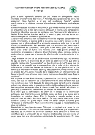 TÉCNICO SUPERIOR EN HIGIENE Y SEGURIDAD EN EL TRABAJO
                          Sociología


junto a otros tripulantes salieron por una puerta de emergencia- habría
intentado levantar vuelo dos veces...". Además, las expresiones "se cree", "se
presume", "altas fuentes" y el uso del condicional "habría", usadas
comúnmente en el relato de rumores, abundaban en toda la nota publicada por
Clarín.
En las sociedades actuales es muy común que detrás de este tipo de historias
se encuentran una o más personas que atribuyen el hecho a una conspiración,
intentando identificar una red de contactos que "secretamente" planearon el
hecho. Estas teorías intentan explicar lo ocurrido pero muchas veces son
descartadas por ser fantasiosas y paranoicas.
A raíz de los rumores y con la creencia de que la empresa deliberadamente
ocultó información, la justicia pidió a la prensa que aclare porque se dio a
conocer que el piloto sobrevivió al accidente, cuando se sabe que no fue así.
Como ya mencionamos, los recaudos que una empresa –en este caso la
responsabilidad es compartida, tanto para LAPA como para Clarín- puede
tomar para evitar un rumor son muchos, pero nada puede predecir su
nacimiento, propagación y alcance. Una información clara, concisa, creíble y
dada a tiempo puede ser el arma más efectiva a la hora de enfrentar a un
rumor.
Jorge Brinseck fue uno de los entrevistados sobre el tema y dijo: "no recuerdo
la tapa de Clarín. Si el anuncio de un canal de cable que decía que piloto y
copiloto habían sido "secuestrados" por los directivos de LAPA para que no
hablaran y me pareció una irresponsabilidad sin el más mínimo atenuante.
Infelizmente, cuando las fuentes de información no son precisas o los que
tienen que informar no lo hacen debida y adecuadamente, suele suceder -como
en el caso de LAPA donde más allá de la tragedia hubo un total desmanejo de
la comunicación- que el rumor cobre mayor cuerpo que la verdad hasta llegar a
sustituirla".
Por su parte, Michael Ritter dice que, a pesar de que conoce muy poco sobre el
caso, cree que las versiones de la existencia viva del piloto tuvieron mas que
ver con el caos que reinó después del accidente, caso para el cual la empresa
estuvo muy lejos de estar preparada como lo establecen las reglas de juego en
las compañías aerocomerciales. A diferencia del Caso Yabrán, el misterio no
perduró y por lo tanto no se consolidó en un caso de "leyenda urbana".
Esta claro que la participación de Clarín en el enredo de la información
publicada, que finalmente no era del todo cierta, se debió a su avidez por la
inmediatez en publicar datos. Esto lo llevaría a sacarle ventaja a sus
competidores, es decir, los otros medios. Es muy común que estas cosas
sucedan cuando se quiere llegar antes sin tener tiempo suficiente para
"chequear la información". Aquí es donde entra en juego la responsabilidad y
ética periodística.
Basándose en este tipo de casos, Shibutani conceptualiza al rumor de una
manera particular. "Los rumores son noticias improvisadas que surgen como
resultado de un proceso de discusión colectiva". Para Shibutani el rumor esta
constituido por la unificación de los recursos intelectuales con que cuenta un
grupo para dar una interpretación satisfactoria del acontecimiento. En otras




                                       102
 