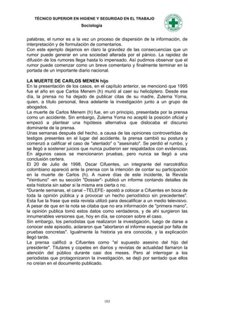 TÉCNICO SUPERIOR EN HIGIENE Y SEGURIDAD EN EL TRABAJO
                            Sociología


palabras, el rumor es a la vez un proceso de dispersión de la información, de
interpretación y de formulación de comentarios.
Con este ejemplo dejamos en claro la gravidez de las consecuencias que un
rumor puede generar en una sociedad alterada por el pánico. La rapidez de
difusión de los rumores llega hasta lo impensado. Así pudimos observar que el
rumor puede comenzar como un breve comentario y finalmente terminar en la
portada de un importante diario nacional.

LA MUERTE DE CARLOS MENEN hijo
En la presentación de los casos, en el capítulo anterior, se mencionó que 1995
fue el año en que Carlos Menem (h) murió al caer su helicóptero. Desde ese
día, la prensa no ha dejado de publicar citas de su madre, Zulema Yoma,
quien, a título personal, lleva adelante la investigación junto a un grupo de
abogados.
La muerte de Carlos Menem (h) fue, en un principio, presentada por la prensa
como un accidente. Sin embargo, Zulema Yoma no aceptó la posición oficial y
empezó a plantear una hipótesis alternativa que dislocaba el discurso
dominante de la prensa.
Unas semanas después del hecho, a causa de las opiniones controvertidas de
testigos presentes en el lugar del accidente, la prensa cambió su postura y
comenzó a calificar el caso de "atentado" o "asesinato". Se perdió el rumbo, y
se llegó a sostener juicios que nunca pudieron ser respaldados con evidencias.
En algunos casos se mencionaron pruebas, pero nunca se llegó a una
conclusión certera.
El 20 de Julio de 1998, Oscar Cifuentes, un integrante del narcotráfico
colombiano apareció ante la prensa con la intención de contar su participación
en la muerte de Carlos (h). A nueve días de este incidente, la Revista
"Veintiuno" -en su sección "Dossier"- publicó un informe contando detalles de
esta historia sin saber si la misma era cierta o no.
"Durante semanas, el canal –TELEFE- apostó a colocar a Cifuentes en boca de
toda la opinión pública y a provocar un hecho periodístico sin precedentes".
Esta fue la frase que esta revista utilizó para descalificar a un medio televisivo.
A pesar de que en la nota se citaba que no era información de "primera mano",
la opinión publica tomó estos datos como verdaderos, y de ahí surgieron las
innumerables versiones que, hoy en día, se conocen sobre el caso.
Sin embargo, los periodistas que realizaron la investigación, luego de darse a
conocer este episodio, aclararon que "abortaron el informe especial por falta de
pruebas concretas". Igualmente la historia ya era conocida, y la explicación
llegó tarde.
La prensa calificó a Cifuentes como "el supuesto asesino del hijo del
presidente". Titulares y copetes en diarios y revistas de actualidad llamaron la
atención del público durante casi dos meses. Pero al interrogar a los
periodistas que protagonizaron la investigación, se dejó por sentado que ellos
no creían en el documento publicado.




                                         103
 