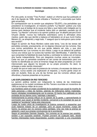 TÉCNICO SUPERIOR EN HIGIENE Y SEGURIDAD EN EL TRABAJO
                           Sociología


Por otra parte, la revista "Tres Puntos", realizó un informe que fue publicado el
día 5 de Agosto de 1998, donde criticaba a "Veintiuno" y anunciaba que había
gato encerrado.
En contraposición con la versión que adoptaron TELEFE y los periodistas que
presidieron la investigación, el matutino porteño "La Nación" publicó una nota
afirmando que el testigo de la causa era falso y que había sido instigado por la
prensa para declarar que el incidente había sido un atentado causado por él
mismo. "La Nación" comunicó a la opinión pública que "el albañil peruano Erich
Chuzón Zárate –nunca fue traficante colombiano como lo afirmaban otros
medios- quién dijo que derribó a balazos el helicóptero en el que murió Carlos
Menem (h), se arrepintió y negó todo. Y aseguró que lo instruyeron para contar
esa versión".
Según la opinión de Rosa Montero sobre este tema, "una de las tareas del
periodista consiste, precisamente, en no dejarse intoxicar por los rumores. Hay
una norma periodística de oro que jamás debería ser rota, y que dice
tajantemente así: Los rumores no son noticia. Luego no se debería de publicar
nunca una noticia que no tuviera las fuentes bien identificadas. Y además hay
que comprobar la fiabilidad de esas fuentes y contrastar la noticia con al menos
otra fuente independiente. Pero por desgracia muchas veces se incumplen.
Cada vez que un periodista consiente en ser correa de transmisión para una
fuente no identificada se corre el inmenso riesgo de estar propalando un rumor
intencionado que alguien ha lanzado en su propio provecho. Es decir, te
arriesgas a estar siendo intoxicado".
A pesar de que en este caso la presencia de rumores y la escasez de datos era
evidente, nunca existió una explicación al respecto, y mucha gente creyó en
esto sin dudarlo. Esta es una de las formas que los rumores utilizan para
difundirse y hacerse presentes en la prensa.

LAS EXPLOSIONES EN RIO TERCERO
La opinión pública recibió con indignación la noticia de las misteriosas
explosiones en la ciudad cordobesa de Río Tercero ocurridas en noviembre de
1995 en la fabrica militar de la zona.
Las hipótesis sobre el origen accidental de la explosión que causó la muerte de
siete personas y miles de heridos, además de millonarios daños materiales,
fueron refutadas inmediatamente por la prensa. El hecho fue calificado en las
portadas de los diarios como "sabotaje o atentado".
Indirectamente la prensa influyó en la opinión de la gente, y aprovechando la
conmoción que causó el terrible incidente, convenció a la sociedad de que en
realidad el "accidente" había sido intencional.
Luego de cuatro años de investigación la justicia comenzó a sospechar que
pudo haberse tratado de un sabotaje, pero en aquel momento –luego del
hecho- la prensa aún no conocía estos peritajes. Una vez más la prensa se
adelantó y sacó sus propias conclusiones de lo acontecido.
Según el periodista Germán Sopeña, "los rumores en la prensa han existido,
existen y por supuesto existirán. Pueden provenir de cualquier lado, desde
fuentes interesadas hasta disparatadas; pueden responder a una orquestada




                                        104
 