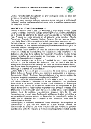 TÉCNICO SUPERIOR EN HIGIENE Y SEGURIDAD EN EL TRABAJO
                          Sociología


Unidas. Por esta razón, la explosión fue provocada para ocultar las cajas con
armas que no fueron a Ecuador".
Con todos estos ejemplos podemos observar a simple vista que la hipótesis del
"sabotaje" -posible teoría conspirativa- no se debe a una idea o pensamiento
del imaginario popular.

RENUNCIAS Y CAMBIOS DE GABINETE
Primero le tocó el turno a José Luis Machinea, y luego siguió Ricardo Lopez
Murphy cediéndole finalmente su lugar a Domingo Cavallo, quién hasta la fecha
es el ministro de Economía del actual gobierno presidido por Fernando de la
Rúa. A causa de estos cambios en el gabinete, otros ministros -Alberto
Flamarique, Graciela Fernández Meijide, Federico Storani, Marcos Makón,
Hugo Juri y Ricardo Mitre, entre otros- también presentaron sus renuncias.
Esta situación de crisis institucional creó una gran conmoción y preocupación
en la sociedad. La falta de comunicación por parte del Gobierno dio lugar a un
"cultivo de rumores" en la opinión pública.
"Los rumores son en definitiva un vacío de comunicación, sobre todo cuando
impera un estado de incertidumbre. Su característica más importante es la
distorsión a lo largo de la cadena de transmisión. Cuando la función de los
canales formales de comunicación se interrumpe o no se adecua, se
desarrollan las noticias improvisadas".
Según las investigaciones de Ritter la "cantidad de rumor" varía según la
importancia que le asignen los individuos, que es multiplicada por la
ambigüedad de la prueba del mensaje. "El rumor es una transacción colectiva,
hay un alto nivel de ambigüedad y la naturaleza problemática de la situación
constituye el epicentro del análisis social".
Durante todo el mes en el que se desencadeno la crisis política, la prensa
dedicó todas sus fuerzas al tema que realmente preocupaba a la sociedad.
Como decían Allport y Postman, "las sociedades en crisis siempre están más
propensas a adoptar rumores en reemplazo de la realidad".
Según la opinión del periodista Germán Sopeña sobre el tema, "las columnas
que relatan información "off-the-record" le han suministrado una plataforma
espectacular a los rumores para su difusión. Estas plataformas no existen por
azar sino como pantalla de difusión de información no comprobada. Ni que
hablar de las famosas "operaciones de prensa" cuyo principal cometido es la
difamación o desinformación sobre la base de datos falsos, tergiversados o
puestos fuera de contexto, especialmente lanzados para tal fin. Las
"operaciones de prensa" están fuertemente reñidas con la ética periodística y
su uso está estrictamente vedado por los medios de comunicación serios, de
modo que no deberían ser considerados una plataforma usual para la
diseminación de rumores".
Por otra parte, el licenciado Nicholas Di Fonzo afirma que "en una política de
comunicación lo que hay que hacer es buscar nuevos canales de
comunicación. El rumor es una mala comunicación. Los rumores se generan
cuando existe un hecho relevante o de mucho interés para la sociedad, cuando




                                       106
 