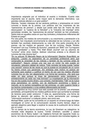 TÉCNICO SUPERIOR EN HIGIENE Y SEGURIDAD EN EL TRABAJO
                           Sociología


importancia asignada por el individuo al evento o incidente. Cuanto más
importante sea el asunto, tanto mayor será la demanda informativa. Las
grandes noticias afectan a un gran público".
Además, "existen intereses de los sectores políticos y empresarios en correr
rumores a través de la prensa. Los políticos son los inventores de las
"operaciones de prensa"; y desde que existe este tipo de "mano de obra
desocupada", la "cadena de la felicidad" y la "industria del chantaje" entre
periodistas venales, las "operaciones de prensa" también se han privatizado.
Sobre todo en aquellos casos en que hay contratos y licitaciones millonarias del
Estado en juego".
Por otra parte, los medios de comunicación y su crecimiento y penetración e la
sociedad, han impulsado enormemente la velocidad de los rumores y con ello
también han acortado drásticamente su vida útil. Una parte creciente de la
prensa –de los medios en general- vive de los rumores. Desde "Ámbito
Financiero" con sus "Charlas de Quincho", pasando por "BAE" con "La hoguera
de las vanidades" y hasta "The Wall Street Journal" con su columna de
"rumores" entre otros medios, dedican columnas enteras a la difusión de
rumores del más diverso tipo".
"En su artículo 'El Mercado Negro de la Información' Stephan Russ-Mohl, se
pregunta: '¿acaso no esperamos de un periodista profesional serio que
compruebe la veracidad de las noticias y también de los rumores antes de
publicarlos?'. Seguro, porque una vez que un rumor ha sido puesto en
circulación, adquiere calidad de noticia. Todo corredor de bolsa puede "cantar
una canción" acerca de las veces en que la puesta en circulación de un rumor
ha hecho crecer sus ganancias. Sin embargo este motivo no parece ser
suficiente para explicar y justificar el hecho de por qué los medios difunden
rumores hoy en día, tan alegremente y en forma tan excesiva. ¿No será que
están en alza porque la línea de demarcación entre periodismo y
entretenimiento es cada vez más borrosa? La investigación de la información
hoy en día cuesta mucho dinero. Los rumores -mal llamados "Talk" en la nueva
jerga periodística- en cambio, son de distribución económica y tienen a
menudo, en la carrera competitiva por las primicias, un valor superior frente a
los hechos comprobados y a los análisis diferenciados de fondo".
En la Argentina es muy común que esto suceda con la prensa. Las empresas
periodistas, principalmente los medios gráficos tienen que aumentar la cantidad
de lectores para poder sobrevivir. Y esta es, aparentemente, una forma de
llamar la atención del público. Es la lucha permanente por conseguir
"información exclusiva" a cualquier precio, sea como sea.
Michael Ritter, quién se ha convertido en un experto en el tema luego de haber
investigado al rumor en la comunicación durante mucho tiempo, eligió un
ejemplo alegórico para llegar a explicar la causa de la sustitución de la noticia
por un rumor.
"En el campo de la teoría económica, la Ley de Gresham es categórica: la
moneda mala desplaza la buena. Tomás Gresham, canciller y asesor
económico de la Reina Isabel I de Inglaterra formuló del siguiente modo su
teoría: 'en todos los países en que están en circulación dos monedas legales, la




                                        108
 