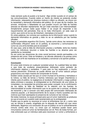 TÉCNICO SUPERIOR EN HIGIENE Y SEGURIDAD EN EL TRABAJO
                           Sociología


mala siempre quita el puesto a la buena'. Algo similar sucede en el campo de
las comunicaciones. Cuando sobre un hecho de interés se pretende ocultar
información, retacearla por diversos motivos o diferir su difusión, se choca con
la necesidad y demanda informativa del público. En el caso de los medios, los
errores, omisiones o falsedades en que pueden incurrir por falta de fuentes
directas se difunden rápidamente. No por mala voluntad o por intencionalidad.
Simplemente porque nadie quiso hablar ni se ocupó de responder a los
requerimientos del periodista. Ésa es la mala información, en este caso el
rumor, que como en la Ley de Gresham, reemplaza a la buena".
En otras palabras, los rumores son sustitutos de la información veraz cuando la
demanda informativa es grande y ésta no se ve satisfecha por las fuentes
oficiales
Según el periodista argentino Edi Zunino, "jamás como ahora, las versiones no
confirmadas influyeron tanto en la política, la economía y comunicación. El
rumor es una arma temible para la sociedad".
En ese caso, ante la falta de información precisa y confiable, tanto los medios
como los individuos recurren a todas las fuentes a su alcance para ver
satisfecha su necesidad.
Es así como las situaciones de crisis social terminan siendo permeables a la
presencia del rumor. Este se fortalece y se difunde utilizando a la prensa como
medio, con el fin de insertarse en la sociedad y convencer a la opinión pública.

Conclusión
El rumor está inmerso en cualquier sociedad actual. Su cualidad falaz se debe
a que trata de ocultarse presentándose disfrazado como portador de
información objetiva y verdadera. Y para esto no hay explicación, y mucho
menos prevención. Entonces se puede afirmar que el rumor seduce porque
proporciona una mejor manera de comprender el mundo.
Existen varias causas por las que un rumor irrumpe en la prensa y reemplaza a
la noticia. La falta de temas o hechos noticiosos que tengan importancia e
interés para el público, la negligencia al recolectar información y luego publicar
datos erróneos o escasos, la ambigüedad en la información de una noticia, la
inmediatez y la necesidad de primicias para poder competir, la no confirmación
de los datos, la falta de fidelidad en la relación con las fuentes, la
intencionalidad al ocultar información que no se quiere dar a conocer, el deseo
de transmitir y dar a conocer una idea propia del comunicador disfrazada de
creencia popular, y el desconocimiento de la causa o hecho sucedido son los
motivos que traen aparejados la presencia de rumores en las noticias.
De todas maneras, la causa principal para que el rumor realmente se produzca
es que el evento en cuestión esté caracterizado por la ambigüedad.
Puesto que la gente no reconoce el rumor al enfrentarse con él, y como rara
vez se rehúsa a creerlo, engañada por la etiqueta de verdad con que viene
disfrazado, llegamos a la conclusión de que el público no es lo suficientemente
inmune contra este virus. Lo único que un individuo puede hacer para
inmunizarse contra el rumor es familiarizarse con él. Pero de todas formas, por
más entrenado que un individuo esté para reconocer un rumor y enfrentarse a




                                        109
 