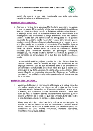 TÉCNICO SUPERIOR EN HIGIENE Y SEGURIDAD EN EL TRABAJO
                         Sociología


     social –lo asuma o no- está relacionada con esta enigmática
     característica humana: el inconsciente.

El Hombre Posee Lenguaje…

   Además, el hombre tiene lenguaje. Manifiesta lo que quiere, y a veces,
    lo que no quiere. El lenguaje le brinda una peculiaridad indiscutible en
    relación con otros objetos científicos. Esta característica del ser humano,
    el lenguaje, forma parte del núcleo de interés de la ciencia social y su
    investigación crea dificultades y otorga beneficios. Para las ciencias
    sociales puede ser una complicación la ambigüedad de la palabra
    estudiada. La palabra puede manifestar verdad, pero también puede
    ocultar, o mentir. Se complica aún más el panorama, en cuanto lo veraz
    o lo falaz puede ser consciente o inconsciente. Pero también tiene su
    beneficio. La palabra emitida por el ser que se estudia puede arrojar luz
    sobre las teorías. Puede servir de fuente de información. Puede
    utilizarse para contrastar hipótesis en psicología, sociología,
    antropología, etc. Puede ayudar a refutar o a verificar. La palabra no
    sólo es factible de ser analizada en lo que dice sino también en lo que
    oculta.

      La característica del lenguaje es privativa del objeto de estudio de las
      ciencias sociales. Sólo el hombre es capaz de expresarse en un
      lenguaje simbólico. Esto es algo totalmente ajeno a los problemas de
      un científico de la naturaleza. Cuando un físico dice que la piedra cayó
      atraída por la ley de la gravedad, la piedra calla, casi podríamos decir:
      otorga. Cuando un economista dice que la inflación es un “problema
      psicológico”, los pobladores afectados pueden discutir la aseveración
      del economista.

El Hombre Crea La Cultura…

    Marcamos la libertad, el inconsciente, el lenguaje y la cultura como las
     principales características que diferencian al hombre de los demás
     objetos de estudio de las ciencias. En cuanto a la última característica,
     la cultura, está constituida por las creaciones humanas. Desde este
     punto de vista, el objeto de estudio posee la misma índole que quien lo
     estudia. El hombre es el único ser que crea símbolos. Esto hizo posible
     el mito, la religión, el arte, la ciencia, es decir, la cultura.

       Quien crea símbolos, quien inventa la cultura es también quien la
      estudia. No se trata de estudiar a un ser natural que no es artífice de sí
      mismo. Se trata de estudiar a un ser natural que va constituyendo sus
      condiciones de vida: inventa costumbres, mantiene tradiciones,
      implanta normas y leyes, trabaja.




                                      11
 