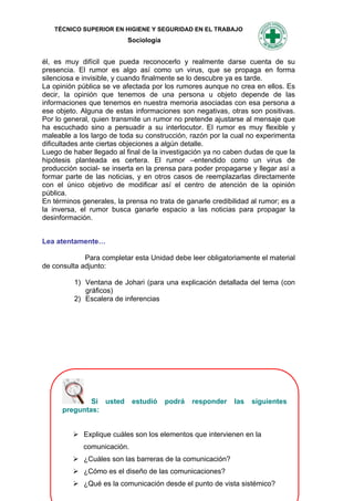 TÉCNICO SUPERIOR EN HIGIENE Y SEGURIDAD EN EL TRABAJO
                           Sociología


él, es muy difícil que pueda reconocerlo y realmente darse cuenta de su
presencia. El rumor es algo así como un virus, que se propaga en forma
silenciosa e invisible, y cuando finalmente se lo descubre ya es tarde.
La opinión pública se ve afectada por los rumores aunque no crea en ellos. Es
decir, la opinión que tenemos de una persona u objeto depende de las
informaciones que tenemos en nuestra memoria asociadas con esa persona a
ese objeto. Alguna de estas informaciones son negativas, otras son positivas.
Por lo general, quien transmite un rumor no pretende ajustarse al mensaje que
ha escuchado sino a persuadir a su interlocutor. El rumor es muy flexible y
maleable a los largo de toda su construcción, razón por la cual no experimenta
dificultades ante ciertas objeciones a algún detalle.
Luego de haber llegado al final de la investigación ya no caben dudas de que la
hipótesis planteada es certera. El rumor –entendido como un virus de
producción social- se inserta en la prensa para poder propagarse y llegar así a
formar parte de las noticias, y en otros casos de reemplazarlas directamente
con el único objetivo de modificar así el centro de atención de la opinión
pública.
En términos generales, la prensa no trata de ganarle credibilidad al rumor; es a
la inversa, el rumor busca ganarle espacio a las noticias para propagar la
desinformación.


Lea atentamente…

             Para completar esta Unidad debe leer obligatoriamente el material
de consulta adjunto:

          1) Ventana de Johari (para una explicación detallada del tema (con
             gráficos)
          2) Escalera de inferencias




              Si usted       estudió    podrá   responder   las   siguientes
      preguntas:


          Explique cuáles son los elementos que intervienen en la
             comunicación.
          ¿Cuáles son las barreras de la comunicación?
          ¿Cómo es el diseño de las comunicaciones?
                                   110
          ¿Qué es la comunicación desde el punto de vista sistémico?
 