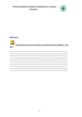 TÉCNICO SUPERIOR EN HIGIENE Y SEGURIDAD EN EL TRABAJO
                          Sociología




Reflexione …



       ¿Considera que el rumor sustituye a la noticia en forma habitual? ¿ Por
qué?

_______________________________________________________________
_______________________________________________________________
_______________________________________________________________
_______________________________________________________________
_______________________________________________________________
_______________________________________________________________
_______________________________________________________________
_______________________________________________________________
_______________________________________________________________
_______________________________________________________________
_______________________________________________________________




                                       111
 