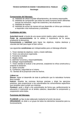 TÉCNICO SUPERIOR EN HIGIENE Y SEGURIDAD EN EL TRABAJO
                           Sociología



Componentes del liderazgo:
  a) Habilidad de utilizar el poder eficientemente y de manera responsable.
  b) Habilidad de comprender que todos los seres humanos tienen diferentes
     fuerzas de motivación, según las ocasiones y las situaciones.
  c) Habilidad de inspirar.
  d) Habilidad de actuar de manera tal que desarrolle un clima que conduzca
     a responder a las motivaciones y suscitarlas.

Cualidades del líder.

Autoridad moral: a través de una causa común (patria, salud, ecología, etc).
Poder de convencimiento: de la validez e importancia de la causa,
empleando la elocuencia.
Conocimiento y habilidad para lograr los objetivos, implica destreza y
voluntad del líder para lograr el bien común.

Las siguientes condiciones son indispensables para un liderazgo eficiente:

1.- Tener claridad de objetivos: visión y misión definidas.
2.- Tener una estructura organizada.
3.- Fomentar la lealtad.
4.- Reglas claras.
5.- Delimitar funciones y responsabilidades.
6.- Delegar responsabilidades.
7.- Tener claridad al evaluar a las personas, aceptando la crítica constructiva y
evitando la adulación.
8.- Saber consultar
9.- Confianza y seguridad en sí mismo.
10.- Sentido de la proporción ante los hechos.

Liderar es:
Educar: lograr el desarrollo de toda la perfección que la naturaleza humana
lleva consigo.
Instruir: enseñar las nociones técnicas precisas y dirigir los ejercicios
prácticos, para proporcionar a los subordinados los conocimientos específicos
que necesiten para cumplir sus misiones.
Conducir: guiar y dirigir a los subordinados de forma que, perfeccionando la
educación e instrucción en el ámbito colectivo, desarrollen la comprensión y
cooperación entre todos.

Funciones del liderazgo.

PLANEAR: es fijar el plan elaborado mediante la función de prever.
ORGANIZAR: es dotar a un grupo de todos los elementos necesarios para su
funcionamiento.




                                        113
 