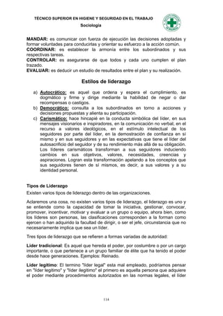 TÉCNICO SUPERIOR EN HIGIENE Y SEGURIDAD EN EL TRABAJO
                            Sociología


MANDAR: es comunicar con fuerza de ejecución las decisiones adoptadas y
formar voluntades para conducirlas y orientar su esfuerzo a la acción común.
COORDINAR: es establecer la armonía entre los subordinados y sus
respectivas tareas.
CONTROLAR: es asegurarse de que todos y cada uno cumplen el plan
trazado.
EVALUAR: es deducir un estudio de resultados entre el plan y su realización.

                            Estilos de liderazgo

   a) Autocrático: es aquel que ordena y espera el cumplimiento, es
      dogmático y firme y dirige mediante la habilidad de negar o dar
      recompensas o castigos.
   b) Democrático: consulta a los subordinados en torno a acciones y
      decisiones propuestas y alienta su participación.
   c) Carismático: hace hincapié en la conducta simbólica del líder, en sus
      mensajes visionarios e inspiradores, en la comunicación no verbal, en el
      recurso a valores ideológicos, en el estímulo intelectual de los
      seguidores por parte del líder, en la demostración de confianza en sí
      mismo y en sus seguidores y en las expectativas que tiene el líder del
      autosacrificio del seguidor y de su rendimiento más allá de su obligación.
      Los líderes carismáticos transforman a sus seguidores induciendo
      cambios en sus objetivos, valores, necesidades, creencias y
      aspiraciones. Logran esta transformación apelando a los conceptos que
      sus seguidores tienen de sí mismos, es decir, a sus valores y a su
      identidad personal.


Tipos de Liderazgo
Existen varios tipos de liderazgo dentro de las organizaciones.
Aclaremos una cosa, no existen varios tipos de liderazgo, el liderazgo es uno y
se entiende como la capacidad de tomar la iniciativa, gestionar, convocar,
promover, incentivar, motivar y evaluar a un grupo o equipo, ahora bien, como
los líderes son personas, las clasificaciones corresponden a la forman como
ejercen o han adquirido la facultad de dirigir, o ser el jefe, circunstancia que no
necesariamente implica que sea un líder.
Tres tipos de liderazgo que se refieren a formas variadas de autoridad:

Líder tradicional: Es aquel que hereda el poder, por costumbre o por un cargo
importante, o que pertenece a un grupo familiar de élite que ha tenido el poder
desde hace generaciones. Ejemplos: Reinado.

Líder legitimo: El termino "líder legal" esta mal empleado, podríamos pensar
en "líder legitimo" y "líder ilegitimo" el primero es aquella persona que adquiere
el poder mediante procedimientos autorizados en las normas legales, el líder




                                         114
 