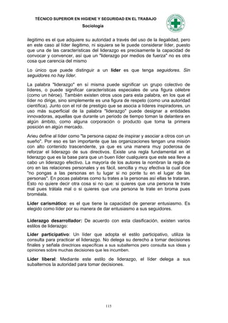 TÉCNICO SUPERIOR EN HIGIENE Y SEGURIDAD EN EL TRABAJO
                            Sociología


ilegitimo es el que adquiere su autoridad a través del uso de la ilegalidad, pero
en este caso al líder ilegitimo, ni siquiera se le puede considerar líder, puesto
que una de las características del liderazgo es precisamente la capacidad de
convocar y convencer, así que un "liderazgo por medios de fuerza" no es otra
cosa que carencia del mismo

Lo único que puede distinguir a un líder es que tenga seguidores. Sin
seguidores no hay líder.
La palabra "liderazgo" en sí misma puede significar un grupo colectivo de
líderes, o puede significar características especiales de una figura célebre
(como un héroe). También existen otros usos para esta palabra, en los que el
líder no dirige, sino simplemente es una figura de respeto (como una autoridad
científica). Junto con el rol de prestigio que se asocia a líderes inspiradores, un
uso más superficial de la palabra "liderazgo" puede designar a entidades
innovadoras, aquellas que durante un periodo de tiempo toman la delantera en
algún ámbito, como alguna corporación o producto que toma la primera
posición en algún mercado.
Arieu define al líder como "la persona capaz de inspirar y asociar a otros con un
sueño". Por eso es tan importante que las organizaciones tengan una misión
con alto contenido trascendente, ya que es una manera muy poderosa de
reforzar el liderazgo de sus directivos. Existe una regla fundamental en el
liderazgo que es la base para que un buen líder cualquiera que este sea lleve a
cabo un liderazgo efectivo. La mayoría de los autores la nombran la regla de
oro en las relaciones personales y es fácil, sencilla y muy efectiva la cual dice
"no pongas a las personas en tu lugar si no ponte tu en el lugar de las
personas". En pocas palabras como tu trates a la personas así ellas te trataran.
Esto no quiere decir otra cosa si no que: si quieres que una persona te trate
mal pues trátala mal o si quieres que una persona te trate en broma pues
broméala.

Líder carismático: es el que tiene la capacidad de generar entusiasmo. Es
elegido como líder por su manera de dar entusiasmo a sus seguidores.

Liderazgo desarrollador: De acuerdo con esta clasificación, existen varios
estilos de liderazgo:
Líder participativo: Un líder que adopta el estilo participativo, utiliza la
consulta para practicar el liderazgo. No delega su derecho a tomar decisiones
finales y señala directrices específicas a sus subalternos pero consulta sus ideas y
opiniones sobre muchas decisiones que les incumben.

Líder liberal: Mediante este estilo de liderazgo, el líder delega a sus
subalternos la autoridad para tomar decisiones.




                                         115
 