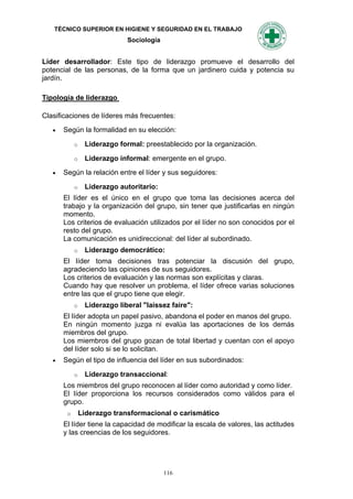 TÉCNICO SUPERIOR EN HIGIENE Y SEGURIDAD EN EL TRABAJO
                              Sociología


Líder desarrollador: Este tipo de liderazgo promueve el desarrollo del
potencial de las personas, de la forma que un jardinero cuida y potencia su
jardín.

Tipología de liderazgo

Clasificaciones de líderes más frecuentes:
      Según la formalidad en su elección:

            o    Liderazgo formal: preestablecido por la organización.

            o    Liderazgo informal: emergente en el grupo.
      Según la relación entre el líder y sus seguidores:

            o    Liderazgo autoritario:
       El líder es el único en el grupo que toma las decisiones acerca del
       trabajo y la organización del grupo, sin tener que justificarlas en ningún
       momento.
       Los criterios de evaluación utilizados por el líder no son conocidos por el
       resto del grupo.
       La comunicación es unidireccional: del líder al subordinado.
            o    Liderazgo democrático:
       El líder toma decisiones tras potenciar la discusión del grupo,
       agradeciendo las opiniones de sus seguidores.
       Los criterios de evaluación y las normas son explícitas y claras.
       Cuando hay que resolver un problema, el líder ofrece varias soluciones
       entre las que el grupo tiene que elegir.
            o    Liderazgo liberal "laissez faire":
       El líder adopta un papel pasivo, abandona el poder en manos del grupo.
       En ningún momento juzga ni evalúa las aportaciones de los demás
       miembros del grupo.
       Los miembros del grupo gozan de total libertad y cuentan con el apoyo
       del líder solo si se lo solicitan.
      Según el tipo de influencia del líder en sus subordinados:

            o    Liderazgo transaccional:
       Los miembros del grupo reconocen al líder como autoridad y como líder.
       El líder proporciona los recursos considerados como válidos para el
       grupo.
        o       Liderazgo transformacional o carismático
       El líder tiene la capacidad de modificar la escala de valores, las actitudes
       y las creencias de los seguidores.




                                           116
 