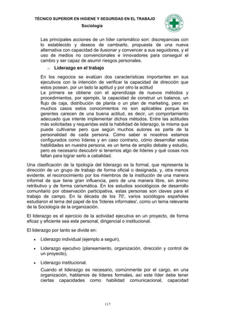 TÉCNICO SUPERIOR EN HIGIENE Y SEGURIDAD EN EL TRABAJO
                            Sociología


       Las principales acciones de un líder carismático son: discrepancias con
       lo establecido y deseos de cambiarlo, propuesta de una nueva
       alternativa con capacidad de ilusionar y convencer a sus seguidores, y el
       uso de medios no convencionales e innovadores para conseguir el
       cambio y ser capaz de asumir riesgos personales.
          o   Liderazgo en el trabajo
       En los negocios se evalúan dos características importantes en sus
       ejecutivos con la intención de verificar la capacidad de dirección que
       estos posean, por un lado la aptitud y por otro la actitud
       La primera se obtiene con el aprendizaje de nuevos métodos y
       procedimientos, por ejemplo, la capacidad de construir un balance, un
       flujo de caja, distribución de planta o un plan de marketing, pero en
       muchos casos estos conocimientos no son aplicables porque los
       gerentes carecen de una buena actitud, es decir, un comportamiento
       adecuado que intente implementar dichos métodos. Entre las actitudes
       más solicitadas y requeridas está la habilidad de liderazgo, la misma que
       puede cultivarse pero que según muchos autores es parte de la
       personalidad de cada persona. Cómo saber si nosotros estamos
       configurados como líderes y en caso contrario, cómo desarrollar estas
       habilidades en nuestra persona, es un tema de amplio debate y estudio,
       pero es necesario descubrir si tenemos algo de líderes y qué cosas nos
       faltan para lograr serlo a cabalidad.
Una clasificación de la tipología del liderazgo es la formal, que representa la
dirección de un grupo de trabajo de forma oficial o designada, y, otra menos
evidente, el reconocimiento por los miembros de la institución de una manera
informal de que tiene gran influencia, pero de una manera libre, sin ánimo
retributivo y de forma carismática. En los estudios sociológicos de desarrollo
comunitario por observación participativa, estas personas son claves para el
trabajo de campo. En la década de los 70', varios sociólogos españoles
estudiaron el tema del papel de los 'líderes informales', como un tema relevante
de la Sociología de la organización.
El liderazgo es el ejercicio de la actividad ejecutiva en un proyecto, de forma
eficaz y eficiente sea este personal, dirigencial o institucional.
El liderazgo por tanto se divide en:
      Liderazgo individual (ejemplo a seguir),
      Liderazgo ejecutivo (planeamiento, organización, dirección y control de
       un proyecto),
      Liderazgo institucional.
       Cuando el liderazgo es necesario, comúnmente por el cargo, en una
       organización, hablamos de líderes formales, así este líder debe tener
       ciertas capacidades como habilidad comunicacional, capacidad




                                         117
 