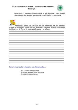 TÉCNICO SUPERIOR EN HIGIENE Y SEGURIDAD EN EL TRABAJO
                          Sociología


      organizativa, y eficiencia administrativa, lo que equivale a decir que un
      buen líder es una persona responsable, comunicativa y organizada.




         Investigue sobre los cambios en los liderazgos de la sociedad
argentina producidos en las últimas décadas y consigne de qué modo éstos
incidieron en la forma de organización social y la cultura.
_______________________________________________________________
_______________________________________________________________
_______________________________________________________________
_______________________________________________________________
_______________________________________________________________
_______________________________________________________________
_______________________________________________________________
_______________________________________________________________
_______________________________________________________________
_______________________________________________________________
_______________________________________________________________
_______________________________________________________________
_______________________________________________________________
_______________________________________________________________
_______________________________________________________________
_______________________________________________________________
_______________________________________________________________
_______________________________________________________________


Para realizar su investigación lea atentamente….

                1) Artículos periodísticos
                2) Publicaciones especializadas
                3) Opinión de expertos




                                       118
 