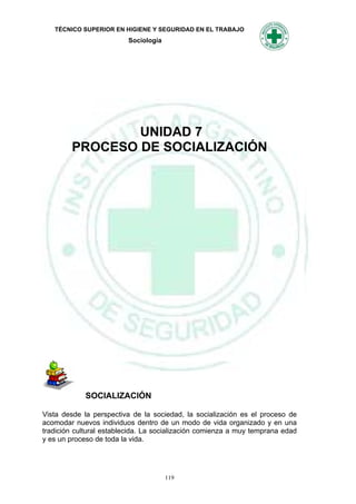 TÉCNICO SUPERIOR EN HIGIENE Y SEGURIDAD EN EL TRABAJO
                          Sociología




                UNIDAD 7
        PROCESO DE SOCIALIZACIÓN




             SOCIALIZACIÓN

Vista desde la perspectiva de la sociedad, la socialización es el proceso de
acomodar nuevos individuos dentro de un modo de vida organizado y en una
tradición cultural establecida. La socialización comienza a muy temprana edad
y es un proceso de toda la vida.




                                       119
 
