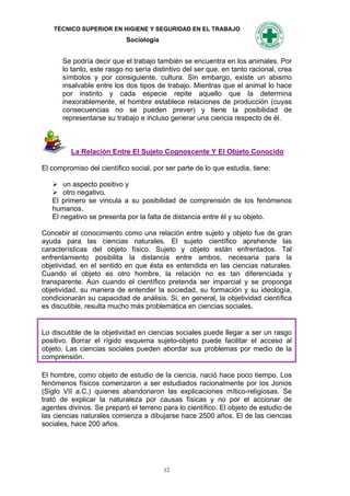 TÉCNICO SUPERIOR EN HIGIENE Y SEGURIDAD EN EL TRABAJO
                            Sociología


      Se podría decir que el trabajo también se encuentra en los animales. Por
      lo tanto, este rasgo no sería distintivo del ser que, en tanto racional, crea
      símbolos y por consiguiente, cultura. Sin embargo, existe un abismo
      insalvable entre los dos tipos de trabajo. Mientras que el animal lo hace
      por instinto y cada especie repite aquello que la determina
      inexorablemente, el hombre establece relaciones de producción (cuyas
      consecuencias no se pueden prever) y tiene la posibilidad de
      representarse su trabajo e incluso generar una ciencia respecto de él.



         La Relación Entre El Sujeto Cognoscente Y El Objeto Conocido

El compromiso del científico social, por ser parte de lo que estudia, tiene:

    un aspecto positivo y
    otro negativo.
   El primero se vincula a su posibilidad de comprensión de los fenómenos
   humanos.
   El negativo se presenta por la falta de distancia entre él y su objeto.

Concebir el conocimiento como una relación entre sujeto y objeto fue de gran
ayuda para las ciencias naturales. El sujeto científico aprehende las
características del objeto físico. Sujeto y objeto están enfrentados. Tal
enfrentamiento posibilita la distancia entre ambos, necesaria para la
objetividad, en el sentido en que ésta es entendida en las ciencias naturales.
Cuando el objeto es otro hombre, la relación no es tan diferenciada y
transparente. Aún cuando el científico pretenda ser imparcial y se proponga
objetividad, su manera de entender la sociedad, su formación y su ideología,
condicionarán su capacidad de análisis. Si, en general, la objetividad científica
es discutible, resulta mucho más problemática en ciencias sociales.


Lo discutible de la objetividad en ciencias sociales puede llegar a ser un rasgo
positivo. Borrar el rígido esquema sujeto-objeto puede facilitar el acceso al
objeto. Las ciencias sociales pueden abordar sus problemas por medio de la
comprensión.

El hombre, como objeto de estudio de la ciencia, nació hace poco tiempo. Los
fenómenos físicos comenzaron a ser estudiados racionalmente por los Jonios
(Siglo VII a.C.) quienes abandonaron las explicaciones mítico-religiosas. Se
trató de explicar la naturaleza por causas físicas y no por el accionar de
agentes divinos. Se preparó el terreno para lo científico. El objeto de estudio de
las ciencias naturales comienza a dibujarse hace 2500 años. El de las ciencias
sociales, hace 200 años.




                                         12
 