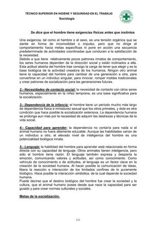 TÉCNICO SUPERIOR EN HIGIENE Y SEGURIDAD EN EL TRABAJO
                           Sociología



       Se dice que el hombre tiene exigencias físicas antes que instintos

Una exigencia, tal como el hambre o el sexo, es una tensión orgánica que se
siente en forma de incomodidad o impulso, pero que no dirige el
comportamiento hacia metas específicas ni pone en acción una secuencia
predeterminada de actividades coordinadas que conducen a la satisfacción de
la necesidad.
Debido a que tiene relativamente pocos patrones innatos de comportamiento,
los seres humanos dependen de la dirección social y están inclinados a ella.
Esta actitud abierta del hombre trae consigo la carga de tener que elegir y es la
base biológica de la actividad creadora de los humanos. Ningún otro animal
tiene la capacidad del hombre para cambiar de una generación a otra, para
convertirse en un individuo singular, para innovar, romper moldes tradicionales
y crear patrones de socialización para las generaciones futuras.

2.- Necesidades de contacto social: la necesidad de contacto con otros seres
humanos, especialmente en la niñez temprana, es una base significativa para
la socialización.

3.- Dependencia de la infancia: el hombre tiene un período mucho más largo
de dependencia física e inmadurez sexual que los otros primates, y ésta es otra
condición que hace posible la socialización extensiva. La dependencia humana
se prolonga aun más por la necesidad de adquirir las destrezas y técnicas de la
vida social.

4.- Capacidad para aprender: la dependencia no contaría para nada si el
animal humano no fuera altamente educable. Aunque las habilidades varían de
un individuo a otro, el elevado nivel de inteligencia del hombre es una
potencialidad biológica innata.

5.- Lenguaje: la habilidad del hombre para aprender está relacionada en forma
directa con su capacidad de lenguaje. Otros animales tienen inteligencia, pero
sólo el hombre tiene razón. El lenguaje también expresa y despierta la
emoción, comunicando valores y actitudes, así como conocimiento. Como
vehículo de conocimiento o de actitudes, el lenguaje es un factor clave en la
creación de la sociedad humana. Al hacer posible la comunicación de ideas,
libera la reacción e interacción de los limitados confines de lo puramente
biológico. Hace posible la interacción simbólica, de la cual depende la sociedad
humana.
Puede decirse que el destino biológico del hombre fue crear la sociedad y la
cultura, que el animal humano posee desde que nace la capacidad para ser
guiado y para crear normas culturales y sociales.

Metas de la socialización.




                                        121
 