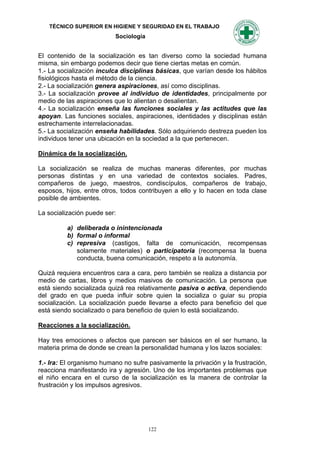 TÉCNICO SUPERIOR EN HIGIENE Y SEGURIDAD EN EL TRABAJO
                           Sociología


El contenido de la socialización es tan diverso como la sociedad humana
misma, sin embargo podemos decir que tiene ciertas metas en común.
1.- La socialización inculca disciplinas básicas, que varían desde los hábitos
fisiológicos hasta el método de la ciencia.
2.- La socialización genera aspiraciones, así como disciplinas.
3.- La socialización provee al individuo de identidades, principalmente por
medio de las aspiraciones que lo alientan o desalientan.
4.- La socialización enseña las funciones sociales y las actitudes que las
apoyan. Las funciones sociales, aspiraciones, identidades y disciplinas están
estrechamente interrelacionadas.
5.- La socialización enseña habilidades. Sólo adquiriendo destreza pueden los
individuos tener una ubicación en la sociedad a la que pertenecen.

Dinámica de la socialización.

La socialización se realiza de muchas maneras diferentes, por muchas
personas distintas y en una variedad de contextos sociales. Padres,
compañeros de juego, maestros, condiscípulos, compañeros de trabajo,
esposos, hijos, entre otros, todos contribuyen a ello y lo hacen en toda clase
posible de ambientes.

La socialización puede ser:

          a) deliberada o inintencionada
          b) formal o informal
          c) represiva (castigos, falta de comunicación, recompensas
             solamente materiales) o participatoria (recompensa la buena
             conducta, buena comunicación, respeto a la autonomía.

Quizá requiera encuentros cara a cara, pero también se realiza a distancia por
medio de cartas, libros y medios masivos de comunicación. La persona que
está siendo socializada quizá rea relativamente pasiva o activa, dependiendo
del grado en que pueda influir sobre quien la socializa o guiar su propia
socialización. La socialización puede llevarse a efecto para beneficio del que
está siendo socializado o para beneficio de quien lo está socializando.

Reacciones a la socialización.

Hay tres emociones o afectos que parecen ser básicos en el ser humano, la
materia prima de donde se crean la personalidad humana y los lazos sociales:

1.- Ira: El organismo humano no sufre pasivamente la privación y la frustración,
reacciona manifestando ira y agresión. Uno de los importantes problemas que
el niño encara en el curso de la socialización es la manera de controlar la
frustración y los impulsos agresivos.




                                        122
 