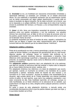 TÉCNICO SUPERIOR EN HIGIENE Y SEGURIDAD EN EL TRABAJO
                            Sociología


2.- Ansiedad: la ira y la hostilidad son reacciones emocionales inmediatas y
claramente definidas. La ansiedad, por contraste, es un estado emocional
difuso. Es una indefinida e inquietante sensación que se experimenta cuando
uno se siente amenazado por algún peligro desconocido o cuando está en
duda el resultado de alguna situación. No se debe confundir con el temor, que
es la respuesta a un peligro definido. En cada etapa de la vida el ser humano
encara la posibilidad del rechazo y el fracaso y una correspondiente carga de
ansiedad.

3.- Amor: el niño, tiene una imperativa necesidad de provocar sentimientos
positivos entre sus padres verdaderos o con los sustitutos. Los estudios
clínicos han encontrado que, al fallar el niño en la tarea de provocar amor en
los padres, puede resultar con una atrofia de la habilidad para amar y en lo que
se ha llamado “temor de amar”.
La existente necesidad que tiene el hombre de amor, respeto y autoestima ha
hecho que se llegue a sugerir que estor requerimientos para el desarrollo
humano total son tan básicos que se los debería llamar “instintivos”.

Adaptación estática y dinámica.

Parte de la socialización es más o menos aprendizaje y ajuste rutinarios, en los
cuales se forman hábitos y se adquieren las percepciones del yo y del mundo.
Algunos ajustes, sin embargo, tienen un impacto más profundo en la
personalidad y generan tensiones internas, necesidades y empeños. Esta
diferencia entre aprendizaje superficial y respuestas que proceden de lo más
profundo, es expresada algunas veces como la diferencia entre la adaptación
estática y la dinámica.
Por adaptación estática queremos decir una adaptación tal a los patrones,
que deja sin cambiar la estructura total del carácter e implica sólo la adopción
de un nuevo hábito (formas de comer, vestirse, etc).
Por adaptación dinámica nos referimos a la clase de adaptación que ocurre,
por ejemplo, cuando un muchacho se somete a los mandatos de su padre
amenazante y estricto –teniendo miedo de hacerlo de otra manera- y se
convierte en un “buen muchacho”. Aunque se adapta a las necesidades de la
situación, algo sucede dentro de él. Puede desarrollar una intensa hostilidad
contra el padre, la cual reprime, pues sería muy peligroso expresarla o aun
estar consciente de ella. Esta hostilidad reprimida, sin embargo, aunque no
está manifestada, es un factor dinámico en la estructura de su carácter, que
puede llevar a lo largo de su vida y dirigirla contra cualquier persona o contra la
vida misma.
En parte a causa de esta adaptación dinámica, a menudo existe una
considerable discrepancia entre lo que los padres desean que sean sus hijos, y
lo que éstos resultan ser al final.

Orden Social




                                         123
 