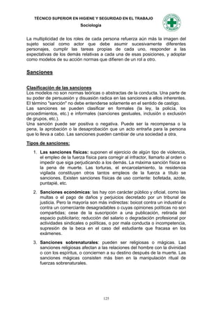 TÉCNICO SUPERIOR EN HIGIENE Y SEGURIDAD EN EL TRABAJO
                           Sociología


La multiplicidad de los roles de cada persona refuerza aún más la imagen del
sujeto social como actor que debe asumir sucesivamente diferentes
personajes, cumplir las tareas propias de cada uno, responder a las
expectativas de los demás relativas a cada una de esas posiciones, y adoptar
como modelos de su acción normas que difieren de un rol a otro.

Sanciones

Clasificación de las sanciones
Los modelos no son normas teóricas o abstractas de la conducta. Una parte de
su poder de persuasión y disuasión radica en las sanciones a ellos inherentes.
El término "sanción" no debe entenderse solamente en el sentido de castigo.
Las sanciones se pueden clasificar en formales (la ley, la policía, los
procedimientos, etc.) e informales (sanciones gestuales, inclusión o exclusión
de grupos, etc.).
Una sanción puede ser positiva o negativa. Puede ser la recompensa o la
pena, la aprobación o la desaprobación que un acto entraña para la persona
que lo lleva a cabo. Las sanciones pueden cambiar de una sociedad a otra.

Tipos de sanciones:

   1. Las sanciones físicas: suponen el ejercicio de algún tipo de violencia,
      el empleo de la fuerza física para corregir al infractor, llamarlo al orden o
      impedir que siga perjudicando a los demás. La máxima sanción física es
      la pena de muerte. Las torturas, el encarcelamiento, la residencia
      vigilada constituyen otros tantos empleos de la fuerza a título se
      sanciones. Existen sanciones físicas de uso corriente: bofetada, azote,
      puntapié, etc.

   2. Sanciones económicas: las hay con carácter público y oficial, como las
      multas o el pago de daños y perjuicios decretado por un tribunal de
      justicia. Pero la mayoría son más indirectas: boicot contra un industrial o
      contra un comerciante desagradables o cuyas opiniones políticas no son
      compartidas; cese de la suscripción a una publicación, retirada del
      espacio publicitario; reducción del salario o degradación profesional por
      actividades sindicales o políticas, o por mala conducta o incompetencia,
      supresión de la beca en el caso del estudiante que fracasa en los
      exámenes.

   3. Sanciones sobrenaturales: pueden ser religiosas o mágicas. Las
      sanciones religiosas afectan a las relaciones del hombre con la divinidad
      o con los espíritus, o conciernen a su destino después de la muerte. Las
      sanciones mágicas consisten más bien en la manipulación ritual de
      fuerzas sobrenaturales.




                                        125
 