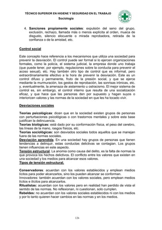 TÉCNICO SUPERIOR EN HIGIENE Y SEGURIDAD EN EL TRABAJO
                           Sociología


   4. Sanciones propiamente sociales: expulsión del seno del grupo,
      exclusión, rechazo, llamada más o menos explícita al orden, mueca de
      disgusto, silencio elocuente o mirada reprobadora, retirada de la
      confianza o de la amistad, etc.

Control social

Este concepto hace referencia a los mecanismos que utiliza una sociedad para
prevenir la desviación. El control puede ser formal si lo ejercen organizaciones
formales, como la policía, el sistema judicial, la empresa donde uno trabaja
(que puede tener, por ejemplo, regulaciones sobre la conducta para prevenir el
acoso sexual), etc. Hay también otro tipo de control que es informal, pero
extraordinariamente efectivo a la hora de prevenir la desviación. Este es un
control difuso y permanente, fruto de la presión social, y que se ejerce
mediante la murmuración, los gestos de reprobación, las sonrisas irónicas, etc.
y, eventualmente, la amenaza de aislamiento u ostracismo. El mejor sistema de
control es, sin embargo, el control interno que resulta de una socialización
eficaz, y que hace que las personas den por supuesto y hagan suyos o
interioricen valores y las normas de la sociedad en que les ha tocado vivir.

Desviaciones sociales

Teorías psicológicas: dicen que en la sociedad existen grupos de personas
con perturbaciones psicológicas o con trastornos mentales y sobre esta base
justifican la delincuencia.
Teorías biológicas: está dado por su conformación física, el peso del cerebro,
las líneas de la mano, rasgos físicos, etc.
Teorías sociológicas: son desviados sociales todos aquellos que se manejan
fuera de las normas sociales.
Desviación aprendida. En una sociedad hay grupos de personas que tienen
tendencias a delinquir, estas conductas delictivas se contagian. Los grupos
tienen influencias en este aspecto.
Tensión estructural. La anomia como causa del delito, es la falta de normas la
que provoca los hechos delictivos. El conflicto entre los valores que existen en
una sociedad y los medios para alcanzar esos valores.
Tipos de tensión estructural.

Conservadores: acuerdan con los valores establecidos y emplean medios
lícitos para poder alcanzarlos, sino los pueden alcanzar se conforman.
Innovadores: también acuerdan con los valores sociales, pero emplean medios
lícitos e ilícitos para alcanzarlos.
Ritualistas: acuerdan con los valores pero en realidad han perdido de vista el
sentido de las normas. No reflexionan, ni cuestionan, solo cumplen.
Rebeldes: no acuerdan con los valores sociales establecidos ni con los medios
y por lo tanto quieren hacer cambios en las normas y en los medios.




                                        126
 