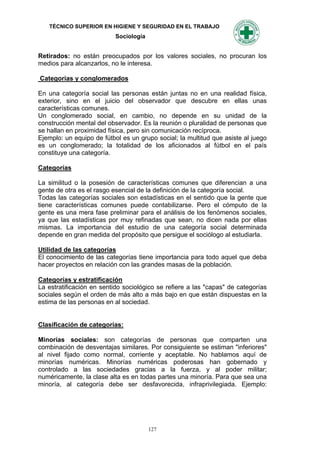TÉCNICO SUPERIOR EN HIGIENE Y SEGURIDAD EN EL TRABAJO
                           Sociología


Retirados: no están preocupados por los valores sociales, no procuran los
medios para alcanzarlos, no le interesa.

Categorías y conglomerados

En una categoría social las personas están juntas no en una realidad física,
exterior, sino en el juicio del observador que descubre en ellas unas
características comunes.
Un conglomerado social, en cambio, no depende en su unidad de la
construcción mental del observador. Es la reunión o pluralidad de personas que
se hallan en proximidad física, pero sin comunicación recíproca.
Ejemplo: un equipo de fútbol es un grupo social; la multitud que asiste al juego
es un conglomerado; la totalidad de los aficionados al fútbol en el país
constituye una categoría.

Categorías

La similitud o la posesión de características comunes que diferencian a una
gente de otra es el rasgo esencial de la definición de la categoría social.
Todas las categorías sociales son estadísticas en el sentido que la gente que
tiene características comunes puede contabilizarse. Pero el cómputo de la
gente es una mera fase preliminar para el análisis de los fenómenos sociales,
ya que las estadísticas por muy refinadas que sean, no dicen nada por ellas
mismas. La importancia del estudio de una categoría social determinada
depende en gran medida del propósito que persigue el sociólogo al estudiarla.

Utilidad de las categorías
El conocimiento de las categorías tiene importancia para todo aquel que deba
hacer proyectos en relación con las grandes masas de la población.

Categorías y estratificación
La estratificación en sentido sociológico se refiere a las "capas" de categorías
sociales según el orden de más alto a más bajo en que están dispuestas en la
estima de las personas en al sociedad.


Clasificación de categorías:

Minorías sociales: son categorías de personas que comparten una
combinación de desventajas similares. Por consiguiente se estiman "inferiores"
al nivel fijado como normal, corriente y aceptable. No hablamos aquí de
minorías numéricas. Minorías numéricas poderosas han gobernado y
controlado a las sociedades gracias a la fuerza, y al poder militar;
numéricamente, la clase alta es en todas partes una minoría. Para que sea una
minoría, al categoría debe ser desfavorecida, infraprivilegiada. Ejemplo:




                                        127
 