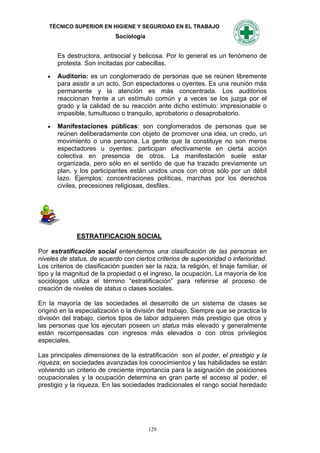TÉCNICO SUPERIOR EN HIGIENE Y SEGURIDAD EN EL TRABAJO
                             Sociología


       Es destructora, antisocial y belicosa. Por lo general es un fenómeno de
       protesta. Son incitadas por cabecillas.

      Auditorio: es un conglomerado de personas que se reúnen libremente
       para asistir a un acto. Son espectadores u oyentes. Es una reunión más
       permanente y la atención es más concentrada. Los auditorios
       reaccionan frente a un estímulo común y a veces se los juzga por el
       grado y la calidad de su reacción ante dicho estímulo: impresionable o
       impasible, tumultuoso o tranquilo, aprobatorio o desaprobatorio.

      Manifestaciones públicas: son conglomerados de personas que se
       reúnen deliberadamente con objeto de promover una idea, un credo, un
       movimiento o una persona. La gente que la constituye no son meros
       espectadores u oyentes: participan efectivamente en cierta acción
       colectiva en presencia de otros. La manifestación suele estar
       organizada, pero sólo en el sentido de que ha trazado previamente un
       plan, y los participantes están unidos unos con otros sólo por un débil
       lazo. Ejemplos: concentraciones políticas, marchas por los derechos
       civiles, precesiones religiosas, desfiles.




              ESTRATIFICACION SOCIAL

Por estratificación social entendemos una clasificación de las personas en
niveles de status, de acuerdo con ciertos criterios de superioridad o inferioridad.
Los criterios de clasificación pueden ser la raza, la religión, el linaje familiar, el
tipo y la magnitud de la propiedad o el ingreso, la ocupación. La mayoría de los
sociólogos utiliza el término “estratificación” para referirse al proceso de
creación de niveles de status o clases sociales.

En la mayoría de las sociedades el desarrollo de un sistema de clases se
originó en la especialización o la división del trabajo. Siempre que se practica la
división del trabajo, ciertos tipos de labor adquieren más prestigio que otros y
las personas que los ejecutan poseen un status más elevado y generalmente
están recompensadas con ingresos más elevados o con otros privilegios
especiales.

Las principales dimensiones de la estratificación son el poder, el prestigio y la
riqueza; en sociedades avanzadas los conocimientos y las habilidades se están
volviendo un criterio de creciente importancia para la asignación de posiciones
ocupacionales y la ocupación determina en gran parte el acceso al poder, el
prestigio y la riqueza. En las sociedades tradicionales el rango social heredado




                                          129
 