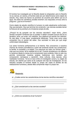 TÉCNICO SUPERIOR EN HIGIENE Y SEGURIDAD EN EL TRABAJO
                            Sociología


El hombre fue investigado por la filosofía desde la antigüedad, pero la filosofía
no es ciencia; en ciencia, el hombre está aún por determinarse como objeto de
estudio. Hoy, todos los físicos se pondrían de acuerdo para definir qué es el
agua. No todos los científicos sociales tendrían una respuesta unívoca ante la
pregunta “¿qué es el hombre?”.

Como objeto de estudio científico lo humano no está cabalmente conformado.
Hay que pensarlo. Hay que terminar de construirlo. Las ciencias sociales tienen
la frescura de la juventud y la inmadurez propia de ella.

¿Porqué ha de competir con las ciencias naturales?, mejor dicho, ¿tiene
sentido competir? Entiendo que no pueden ni deben competir porque otra es su
temática, otros, por ende, sus métodos. Sus objetivos de estudio son distintos.
Ni más altos, ni más bajos, simplemente diferentes. Tanto unas como otras
comparten hoy el campo del saber. Esa vecindad no tiene por qué exigir
uniformidad metodológica.

Los seres humanos pertenecemos a la historia. Nos conocemos a nosotros
mismos de manera prerreflexiva a partir del ambiente donde nos constituimos:
la familia, la sociedad y el estado. Los prejuicios de cada uno forman parte –
más que sus juicios- de la realidad de su ser. Cuando accedemos a la reflexión
lo hacemos desde la rampa de la comprensión auto evidente. Esta no sólo nos
permite comprender nuestras propias tradiciones sino también, por
comparación, semejanza u oposición, otras culturas, otras épocas, otras
realidades humanas. Tal es el nexo entre el investigador social y su objeto de
estudio, tan distinto por cierto al de cualquier otro tipo de investigación. En los
estudios sociales el hombre desde su propio ser capta el sentido de las
realizaciones humanas y desde ellas comprende mejor su propio ser.




        Responda:

   a) ¿Cuáles serían las características de las teorías científico-naturales?
   _____________________________________________________________
   _____________________________________________________________
   __________________________________________________________

   b) ¿Qué caracterizaría a las ciencias sociales?
   _____________________________________________________________
   _____________________________________________________________
   __________________________________________________________

   c) ¿Cómo se caracteriza al ser humano?




                                         13
 