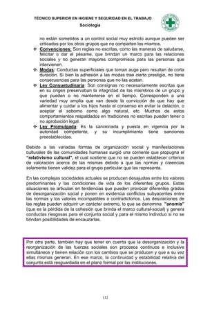 TÉCNICO SUPERIOR EN HIGIENE Y SEGURIDAD EN EL TRABAJO
                           Sociología


       no están sometidos a un control social muy estricto aunque pueden ser
       criticados por los otros grupos que no comparten los mismos.
      Convenciones: Son reglas no escritas, como las maneras de saludarse,
       felicitar o dar el pésame, que brindan un marco para las relaciones
       sociales y no generan mayores compromisos para las personas que
       intervienen.
      Modas: Conductas superficiales que toman auge pero resultan de corta
       duración. Si bien la adhesión a las modas trae cierto prestigio, no tiene
       consecuencias para las personas que no las acatan.
      Ley Consuetudinaria: Son consignas no necesariamente escritas que
       en su origen preservaban la integridad de los miembros de un grupo y
       que pueden o no mantenerse en el tiempo. Corresponden a una
       variedad muy amplia que van desde la convicción de que hay que
       alimentar y cuidar a los hijos hasta el consenso en evitar la delación, o
       aceptar el soborno como algo natural, etc. Muchos de estos
       comportamientos respaldados en tradiciones no escritas pueden tener o
       no aprobación legal.
      Ley Promulgada: Es la sancionada y puesta en vigencia por la
       autoridad competente, y su incumplimiento tiene sanciones
       preestablecidas.

Debido a las variadas formas de organización social y manifestaciones
culturales de las comunidades humanas surgió una corriente que propugna el
“relativismo cultural”, el cual sostiene que no se pueden establecer criterios
de valoración acerca de las mismas debido a que las normas y creencias
solamente tienen validez para el grupo particular que las representa.

En las complejas sociedades actuales se producen desajustes entre los valores
predominantes y las condiciones de vida de los diferentes grupos. Estas
situaciones se articulan en tendencias que pueden provocar diferentes grados
de desorganización social y ponen en evidencia conflictos subyacentes entre
las normas y los valores incompatibles o contradictorios. Las desviaciones de
las reglas pueden adquirir un carácter extremo, lo que se denomina "anomia"
(que es la pérdida de la cohesión que brinda el marco cultural-social) y genera
conductas riesgosas para el conjunto social y para el mismo individuo si no se
brindan posibilidades de encauzarlas.




Por otra parte, también hay que tener en cuenta que la desorganización y la
reorganización de las fuerzas sociales son procesos continuos e inclusive
simultáneos y tienen relación con los cambios que se producen y que a su vez
ellas mismas generan. En ese marco, la continuidad y estabilidad relativa del
conjunto está resguardada en el plano formal por las instituciones.




                                        132
 