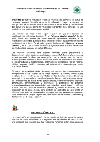 TÉCNICO SUPERIOR EN HIGIENE Y SEGURIDAD EN EL TRABAJO
                           Sociología



Movilidad social: la movilidad social se refiere a los cambios de status de
clase en cualquier dirección. A veces de define el concepto de manera que
incluye tanto la “movilidad vertical” (los cambios ascendentes y descendentes
del status de clase), como la “movilidad horizontal” (los cambios de una
posición a otra en el mismo status social).

Los sistemas de clase varían según el grado en que son posibles las
modificaciones del status de clase. En un “sistema clasista abierto” del tipo
ideal, todos los niveles de clase estarían igualmente abiertos a las
realizaciones de todos. En la práctica, ninguna sociedad tuvo jamás un sistema
perfectamente abierto. En el polo opuesto hallamos el “sistema de clase
cerrado”, en el cual al nacer se adscribe rigurosamente el status de la clase
sin medios para alcanzar un status diferente.

Las técnicas utilizadas para obtener movilidad social (ascendente o
descendente) varían según las sociedades. La movilidad ascendente rara vez
supera un nivel de clase por generación, porque pocas personas, incluso
aunque puedan obtener el dinero necesario, están en condiciones de afrontar
el desaprendizaje y reaprendizaje, enormemente complicado de los valores,
hábitos, lenguaje, dicción, intereses y el estilo de vida necesarios para saltar
dos o más niveles.

El grado de movilidad social depende del número de oportunidades de
incorporación a los niveles de la clase superior. El cambio social puede
modificar la proporción de oportunidades en los distintos niveles. El cambio
tecnológico ha aumentado considerablemente las oportunidades que ofrecen
las ocupaciones de clase media (profesionales, semiprofesionales, técnicas,
gerenciales, administrativas) y disminuido la proporción de personas
empleadas en las ocupaciones de la clase baja (fuerza de trabajo no calificada
y semi calificada, servicio doméstico, peones agrícolas). El resultado es una
expansión de la clase media, pero también la posibilidad de que exista un
número importante de desocupados permanentes, que carecen de formación
para desempeñar cargos disponibles, que dependen de tareas ocasionales y
del “servicio de bienestar social”.




                     ORGANIZACIÓN SOCIAL

La organización social es el patrón de las relaciones de individuos y de grupos.
Muchos escritores se refieren a la organización social como el “tejido social”,
una metáfora que sugiere que las relaciones humanas están estrechamente




                                        133
 