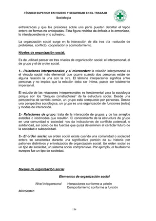 TÉCNICO SUPERIOR EN HIGIENE Y SEGURIDAD EN EL TRABAJO
                            Sociología


entrelazadas y que las presiones sobre una parte pueden debilitar el tejido
entero en formas no anticipadas. Esta figura retórica da énfasis a lo armonioso,
lo interdependiente y lo cohesivo.

La organización social surge en la interacción de día tras día –solución de
problemas, conflicto, cooperación y acomodamiento.

Niveles de organización social.

Es de utilidad pensar en tres niveles de organización social: el interpersonal, el
de grupo y el de orden social.

1.- Relaciones interpersonales y el microorden: la relación interpersonal es
el vínculo social más elemental que ocurre cuando dos personas están en
alguna relación la una con la otra. El término interpersonal significa entre
personas y no implica que la relación deba ser íntima, puede ser totalmente
impersonal.

El estudio de las relaciones interpersonales es fundamental para la sociología
porque son los “bloques constructores” de la estructura social. Desde una
perspectiva de sentido común, un grupo está compuesto por personas. Desde
una perspectiva sociológica, un grupo es una organización de funciones (roles)
y modos de interacción.

2.- Relaciones de grupo: trata de la interacción de grupos y de los arreglos
estables o incómodos que resultan. El conocimiento de la estructura de grupo
en una comunidad o sociedad nos da indicaciones de conflicto potencial, o
solidaridad, así como de las fuerzas que quizá determinen el carácter futuro de
la sociedad o subsociedad.

3.- El orden social: un orden social existe cuando una comunidad o sociedad
entera se caracteriza durante una significativa porción de su historia por
patrones distintivos y entrelazados de organización social. Un orden social es
un tipo de sociedad, un sistema social comprensivo. Por ejemplo, el feudalismo
europeo fue un tipo de sociedad.




Niveles de organización social

                              Elementos de organización social

             Nivel interpersonal   Interacciones conforme a patrón
                                   Comportamiento conforme a función
Microorden




                                         134
 