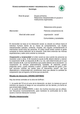 TÉCNICO SUPERIOR EN HIGIENE Y SEGURIDAD EN EL TRABAJO
                           Sociología



             Nivel de grupo       Grupos primarios.
                                  Relaciones interpersonales en grupos e
                                  Instituciones organizadas.



                                                 Relaciones entre grupos

Macroorden                                      Patrones comprensivos de

             Nivel del orden social             organización social

                                                Comunidades y sociedades


El microorden se basa en la interacción social, su estudio se enfoca hacia el
individuo humano dentro de su marco de comportamiento. Los rituales
interpersonales (saludos, cortesías, miradas, etc) regulan constantemente el
intercambio social entre las personas. El orden social existe cuando la gente
comparte la misma definición de la situación. Esta tiene entonces las mismas
expectaciones y sabe cómo orientar su conducta.

Cooperación y reciprocidad: el orden social se crea cuando las personas se
necesitan unas a otras. Si A necesita la ayuda de B, deberá obtener y retener
la cooperación de B. La respuesta de B, a su vez, será determinada por lo que
ésta necesite de A, o por los beneficios que pueda obtener de la asociación. La
cooperación es siempre potencialmente inestable. Al obtenerla surgen
preguntas como: ¿quién necesita a quién?, ¿Quién depende de quién? ¿con
qué recursos cuentan las partes para el intercambio social?. Así que
dependencia y reciprocidad son condiciones clave que afectan la cantidad de
cooperación que se logrará y la forma que se asumirá.

Rituales de interacción ( ERVING GOFFMAN)

Hay dos temas centrales en la obra de Goffman:

1.- la suerte del YO en el curso de la interacción, es decir, la manera en que el
individuo se expone al riesgo en sus encuentros con los demás y la forma en
que encara tales riesgos
2.- la suerte del MICROORDEN, e decir, los muchos recursos que se utilizan,
con frecuencia inconscientemente, para mantener la continuidad de la vida
social a nivel de interacción humana.

Rituales interpersonales




                                        135
 