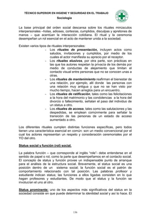 TÉCNICO SUPERIOR EN HIGIENE Y SEGURIDAD EN EL TRABAJO
                           Sociología


La base principal del orden social descansa sobre los rituales minúsculos
interpersonales –holas, adioses, cortesías, cumplidos, disculpas y apretones de
manos – que acentúan la interacción cotidiana. El ritual y la ceremonia
desempeñan un rol esencial en el acto de mantener unida a la sociedad.

Existen varios tipos de rituales interpersonales:
                   - Los rituales de presentación, incluyen actos como
                       saludos, invitaciones y cumplidos, por medio de los
                       cuales el actor manifiesta su aprecio por el receptor.
                   - Los rituales elusivos, por otra parte, son prácticas en
                       las que los autores respetan la privacía de los demás por
                       medio de conductas de alejamiento que limitan el
                       contacto visual entre personas que no se conocen unas a
                       otras.
                   - Los rituales de mantenimiento reafirman el bienestar de
                       una relación, por ejemplo, allí donde las personas con
                       una relación muy antigua y que no se han visto por
                       mucho tiempo, hacen arreglos para un encuentro.
                   - Los rituales de ratificación, tales como las felicitaciones
                       a la hora del matrimonio y las condolencias a la hora del
                       divorcio o fallecimiento, señalan el paso del individuo de
                       un status a otro.
                   - Los rituales de acceso, tales como las salutaciones y las
                       despedidas, se emplean comúnmente para señalar la
                       transición de las personas de un estado de acceso
                       aumentado a otro.

Los diferentes rituales cumplen distintas funciones específicas, pero todos
tienen una característica esencial en común: son un medio convencional por el
cual los actores representan un respeto y consideración ceremoniales por el
YO del otro.

Status social y función (rol) social.

La palabra función – que corresponde al inglés “role”- debe entenderse en el
sentido de papel o rol, como la parte que desempeñamos en el contacto social.
El concepto de status y función provee un indispensable punto de arranque
para el análisis de la estructura social. Brevemente, el status social es una
posición dentro de un sistema social; la función social es el patrón de
comportamiento relacionado con tal posición. Las palabras profesor y
estudiante indican status; las funciones a ellos ligadas consisten en lo que
hagan profesores y estudiantes. De modo que el status y la función se
involucran el uno al otro.

Status prominente: uno de los aspectos más significativos del status en la
sociedad consiste en que puede determinar la identidad social y así lo hace. El




                                        136
 