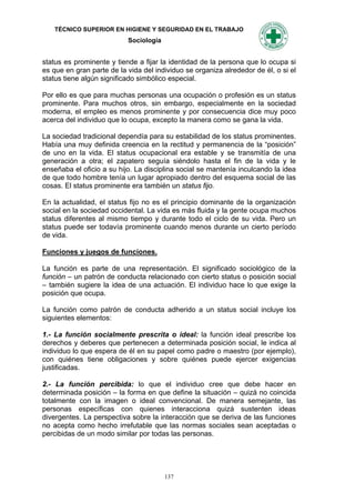 TÉCNICO SUPERIOR EN HIGIENE Y SEGURIDAD EN EL TRABAJO
                           Sociología


status es prominente y tiende a fijar la identidad de la persona que lo ocupa si
es que en gran parte de la vida del individuo se organiza alrededor de él, o si el
status tiene algún significado simbólico especial.

Por ello es que para muchas personas una ocupación o profesión es un status
prominente. Para muchos otros, sin embargo, especialmente en la sociedad
moderna, el empleo es menos prominente y por consecuencia dice muy poco
acerca del individuo que lo ocupa, excepto la manera como se gana la vida.

La sociedad tradicional dependía para su estabilidad de los status prominentes.
Había una muy definida creencia en la rectitud y permanencia de la “posición”
de uno en la vida. El status ocupacional era estable y se transmitía de una
generación a otra; el zapatero seguía siéndolo hasta el fin de la vida y le
enseñaba el oficio a su hijo. La disciplina social se mantenía inculcando la idea
de que todo hombre tenía un lugar apropiado dentro del esquema social de las
cosas. El status prominente era también un status fijo.

En la actualidad, el status fijo no es el principio dominante de la organización
social en la sociedad occidental. La vida es más fluida y la gente ocupa muchos
status diferentes al mismo tiempo y durante todo el ciclo de su vida. Pero un
status puede ser todavía prominente cuando menos durante un cierto período
de vida.

Funciones y juegos de funciones.

La función es parte de una representación. El significado sociológico de la
función – un patrón de conducta relacionado con cierto status o posición social
– también sugiere la idea de una actuación. El individuo hace lo que exige la
posición que ocupa.

La función como patrón de conducta adherido a un status social incluye los
siguientes elementos:

1.- La función socialmente prescrita o ideal: la función ideal prescribe los
derechos y deberes que pertenecen a determinada posición social, le indica al
individuo lo que espera de él en su papel como padre o maestro (por ejemplo),
con quiénes tiene obligaciones y sobre quiénes puede ejercer exigencias
justificadas.

2.- La función percibida: lo que el individuo cree que debe hacer en
determinada posición – la forma en que define la situación – quizá no coincida
totalmente con la imagen o ideal convencional. De manera semejante, las
personas específicas con quienes interacciona quizá sustenten ideas
divergentes. La perspectiva sobre la interacción que se deriva de las funciones
no acepta como hecho irrefutable que las normas sociales sean aceptadas o
percibidas de un modo similar por todas las personas.




                                        137
 