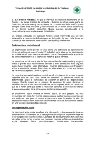 TÉCNICO SUPERIOR EN HIGIENE Y SEGURIDAD EN EL TRABAJO
                           Sociología



3.- La función realizada: lo que el individuo en realidad desempeñe en su
función – su curso práctico de conducta – depende de otras cosas aparte de
creencias, expectaciones y percepciones. La conducta real de la función queda
siempre sujeta a las presiones y oportunidades de un marco social específico y
en un tiempo también específico. Queda además condicionada a la
personalidad y experiencia anterior del individuo.

Un análisis adecuado de cualquier función social, incluyendo una tan bien
establecida y claramente definida como es la función de juez, debe tomar en
cuenta los tres elementos: prescripción, percepción y realización.

Participación y control social

La organización social puede ser vista como una estructura de oportunidad y
como un sistema de control social. El individuo gana algo por su participación
en la vida social, pero siempre para cierto precio. Este precio es la aceptación
de ciertas restricciones a la libertad de hacer lo que le parezca.

La estructura social puede ser del tipo que recibe de modo cordial y apoya a
todos, o puede estar relativamente cerrada y tener obstáculos. Para algunos
puede haber muchas otras alternativas –muchas oportunidades de fracasar y
volver s levantar la cabeza-. Para otros, las alternativas son pocas y el fracaso
es catastrófico (ejemplo China y Japón).

La organización social produce control social principalmente porque la gente
depende una de otra. Una forma de descubrir la estructura social de
determinado grupo o comunidad es explorar el patrón de dependencias
mutuas. Cuanto mayor es el número de personas de quien depende el
individuo para alcanzar sus satisfacciones, tanto mayores serán las demandas
que se le harán para que ejerza la restricción personal, a fin de que no ofenda
a quienes necesita y corra el riesgo de perder su cooperación.

El aislamiento social debilita el control social. Si una persona no está
involucrada con otras, hay menos ocasiones para evaluar las consecuencias de
sus acciones, sea para sí misma o para otros que dependen de ella. La
explicación de Durkheim acerca de las diferentes tasas de suicidio está basada
en una teoría de la organización social.

Desorganización social

La desorganización social se refiere a la interrupción o desmoronamiento de un
sistema social. El concepto de la desorganización ocupa un importante lugar en
la investigación de la delincuencia. Las tasas de delincuencia tienden a ser más
elevadas en las zonas urbanas que muestran muchas señales de inestabilidad
social: deterioro físico, amontonamiento, habitaciones inadecuadas,




                                        138
 