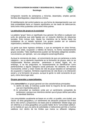 TÉCNICO SUPERIOR EN HIGIENE Y SEGURIDAD EN EL TRABAJO
                          Sociología


inmigración reciente de extranjeros y minorías, desempleo, empleo parcial,
familias desintegradas y dependencia crónica.

El debilitamiento del control paterno es una forma de desorganización que con
toda probabilidad tiene un impacto significativo en las tasas de delincuencia,
tanto entre niños pudientes como entre niños pobres.

La estructura de grupo en la sociedad

La palabra “grupo” tiene un significado muy general. Se refiere a cualquier con
junto de personas que está ligadas por un conjunto distintivo de relaciones
sociales. Esto incluye todo, desde los miembros de la familia hasta los
ciudadanos de un estado nacional. Los grupos pueden ser en extremo
organizados y estables, o muy fluidos y temporales.

La gente que tiene ingresos similares, o que es semejante en otras formas,
tales como edad, ocupación o hábitos de lectura, no forma necesariamente
grupos sociales. Tales clasificaciones pueden ser llamadas categorías sociales.
Los ancianos, por ejemplo, son una categoría social significativa.

Aunque la conciencia de clase – el conocimiento de que uno pertenece a cierta
categoría – es un elemento importante en la formación de grupos, esto no es
indispensable. Muchas personas       pertenecen a clubes, logias, etc; sin
embargo, si se les preguntara no necesariamente se identificarían como
pertenecientes a alguna categoría social particular. No obstante, de manera
inconsciente, entran y crean modos de vida de grupo basados en semejanzas
de ocupación e ingresos. Similares experiencias de vida llevan a la interacción
social y a la formación de grupos, aunque la gente no esté consciente de por
qué y cómo tiene lugar esto.

Grupos generales y especializados.

Una comunidad es un grupo general con dos características principales:
  1) dentro de éste, el individuo puede tener la mayoría de las actividades
      que son importantes para él;
  2) la comunidad se mantiene unida por un sentimiento compartido de
      pertenecer y porque sus miembros sienten que el grupo define para ellos
      su identidad distintiva.

Las comunidades usualmente se basan en un sitio: un pueblo, una ciudad, una
nación. El área geográfica y un sentimiento de ubicación producen los límites
de la vida común y proporciona una base para la solidaridad. Desde luego que
sin referirse a un área geográfica uno puede hablar de la “comunidad católica”,
en la medida en que una serie de actividades e instituciones permite a muchos
católicos vivir dentro de los límites que marca su afiliación religiosa.




                                       139
 