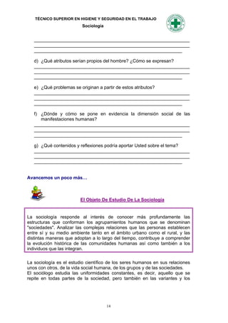 TÉCNICO SUPERIOR EN HIGIENE Y SEGURIDAD EN EL TRABAJO
                          Sociología


   _____________________________________________________________
   _____________________________________________________________
   __________________________________________________________

   d) ¿Qué atributos serían propios del hombre? ¿Cómo se expresan?
   _____________________________________________________________
   _____________________________________________________________
   __________________________________________________________

   e) ¿Qué problemas se originan a partir de estos atributos?
   _____________________________________________________________
   _____________________________________________________________
   __________________________________________________________

   f) ¿Dónde y cómo se pone en evidencia la dimensión social de las
      manifestaciones humanas?
   _____________________________________________________________
   _____________________________________________________________
   __________________________________________________________

   g) ¿Qué contenidos y reflexiones podría aportar Usted sobre el tema?
   _____________________________________________________________
   _____________________________________________________________
   __________________________________________________________


Avancemos un poco más…



                         El Objeto De Estudio De La Sociología


La sociología responde al interés de conocer más profundamente las
estructuras que conforman los agrupamientos humanos que se denominan
"sociedades". Analizar las complejas relaciones que las personas establecen
entre sí y su medio ambiente tanto en el ámbito urbano como el rural, y las
distintas maneras que adoptan a lo largo del tiempo, contribuye a comprender
la evolución histórica de las comunidades humanas así como también a los
individuos que las integran.

La sociología es el estudio científico de los seres humanos en sus relaciones
unos con otros, de la vida social humana, de los grupos y de las sociedades.
El sociólogo estudia las uniformidades constantes, es decir, aquello que se
repite en todas partes de la sociedad, pero también en las variantes y los




                                       14
 