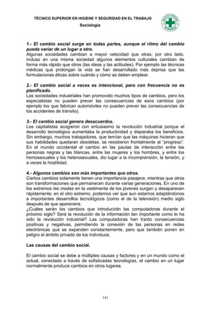 TÉCNICO SUPERIOR EN HIGIENE Y SEGURIDAD EN EL TRABAJO
                           Sociología



1.- El cambio social surge en todas partes, aunque el ritmo del cambio
pueda variar de un lugar a otro.
Algunas sociedades cambian a mayor velocidad que otras; por otro lado,
incluso en una misma sociedad algunos elementos culturales cambian de
forma más rápido que otros (las ideas y las actitudes). Por ejemplo las técnicas
médicas que prolongan la vida se han desarrollado más deprisa que las
formulaciones éticas sobre cuándo y cómo se deben emplear.

2.- El cambio social a veces es intencional, pero con frecuencia no es
planificado.
Las sociedades industriales han promovido muchos tipos de cambios, pero los
especialistas no pueden prever las consecuencias de esos cambios (por
ejemplo los que fabrican automóviles no pueden prever las consecuencias de
los accidentes de tránsito).

3.- El cambio social genera desacuerdos.
Los capitalistas acogieron con entusiasmo la revolución industrial porque el
desarrollo tecnológico aumentaba la productividad y disparaba los beneficios.
Sin embargo, muchos trabajadores, que temían que las máquinas hicieran que
sus habilidades quedaran obsoletas, se resistieron frontalmente al “progreso”.
En el mundo occidental el cambio en las pautas de interacción entre las
personas negras y las blancas, entre las mujeres y los hombres, y entre los
homosexuales y los heterosexuales, dio lugar a la incomprensión, la tensión, y
a veces la hostilidad.

4.- Algunos cambios son más importantes que otros.
Ciertos cambios solamente tienen una importancia pasajera, mientras que otros
son transformaciones que permanecen durante varias generaciones. En uno de
los extremos las modas en la vestimenta de los jóvenes surgen y desaparecen
rápidamente; en el otro extremo, podemos ver que aun estamos adaptándonos
a importantes desarrollos tecnológicos (como el de la televisión) medio siglo
después de que apareciera.
¿Cuáles serán los cambios que introducirán las computadoras durante el
próximo siglo? Será la revolución de la información tan importante como lo ha
sido la revolución industrial? Las computadoras han traído consecuencias
positivas y negativas, permitiendo la conexión de las personas en redes
electrónicas que se expanden constantemente, pero que también ponen en
peligro el ámbito privado de los individuos.

Las causas del cambio social.

El cambio social se debe a múltiples causas y factores y en un mundo como el
actual, conectado a través de sofisticadas tecnologías, el cambio en un lugar
normalmente produce cambios en otros lugares.




                                        141
 
