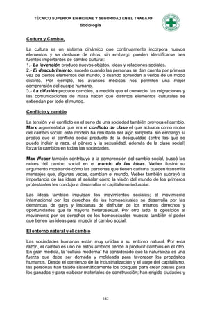 TÉCNICO SUPERIOR EN HIGIENE Y SEGURIDAD EN EL TRABAJO
                          Sociología


Cultura y Cambio.

La cultura es un sistema dinámico que continuamente incorpora nuevos
elementos y se deshace de otros; sin embargo pueden identificarse tres
fuentes importantes de cambio cultural:
1.- La invención produce nuevos objetos, ideas y relaciones sociales.
2.- El descubrimiento, sucede cuando las personas se dan cuenta por primera
vez de ciertos elementos del mundo, o cuando aprenden a verlos de un modo
distinto. Por ejemplo, los avances médicos nos permiten una mejor
comprensión del cuerpo humano.
3.- La difusión produce cambios, a medida que el comercio, las migraciones y
las comunicaciones de masa hacen que distintos elementos culturales se
extiendan por todo el mundo.

Conflicto y cambio

La tensión y el conflicto en el seno de una sociedad también provoca el cambio.
Marx argumentaba que era el conflicto de clase el que actuaba como motor
del cambio social; este modelo ha resultado ser algo simplista, sin embargo sí
predijo que el conflicto social producto de la desigualdad (entre las que se
puede incluir la raza, el género y la sexualidad, además de la clase social)
forzaría cambios en todas las sociedades.

Max Weber también contribuyó a la comprensión del cambio social, buscó las
raíces del cambio social en el mundo de las ideas. Weber ilustró su
argumento mostrando cómo las personas que tienen carisma pueden transmitir
mensajes que, algunas veces, cambian el mundo. Weber también subrayó la
importancia de las ideas al señalar cómo la visión del mundo de los primeros
protestantes les condujo a desarrollar el capitalismo industrial.

Las ideas también impulsan los movimientos sociales; el movimiento
internacional por los derechos de los homosexuales se desarrolla por las
demandas de gays y lesbianas de disfrutar de los mismos derechos y
oportunidades que la mayoría heterosexual. Por otro lado, la oposición al
movimiento por los derechos de los homosexuales muestra también el poder
que tienen las ideas para impedir el cambio social.

El entorno natural y el cambio

Las sociedades humanas están muy unidas a su entorno natural. Por esta
razón, el cambio es uno de estos ámbitos tiende a producir cambios en el otro.
En gran medida, la “cultura moderna” ha considerado que la naturaleza es una
fuerza que debe ser domada y moldeada para favorecer los propósitos
humanos. Desde el comienzo de la industrialización y el auge del capitalismo,
las personas han talado sistemáticamente los bosques para crear pastos para
los ganados y para elaborar materiales de construcción; han erigido ciudades y




                                       142
 